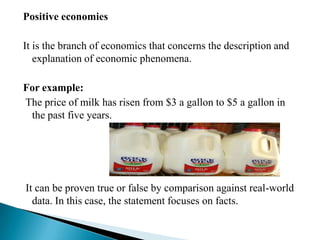Positive economies

It is the branch of economics that concerns the description and
   explanation of economic phenomena.

For example:
The price of milk has risen from $3 a gallon to $5 a gallon in
 the past five years.




It can be proven true or false by comparison against real-world
  data. In this case, the statement focuses on facts.
 