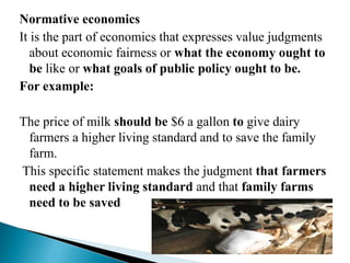 Normative economics
It is the part of economics that expresses value judgments
   about economic fairness or what the economy ought to
   be like or what goals of public policy ought to be.
For example:

The price of milk should be $6 a gallon to give dairy
 farmers a higher living standard and to save the family
 farm.
This specific statement makes the judgment that farmers
 need a higher living standard and that family farms
 need to be saved
 