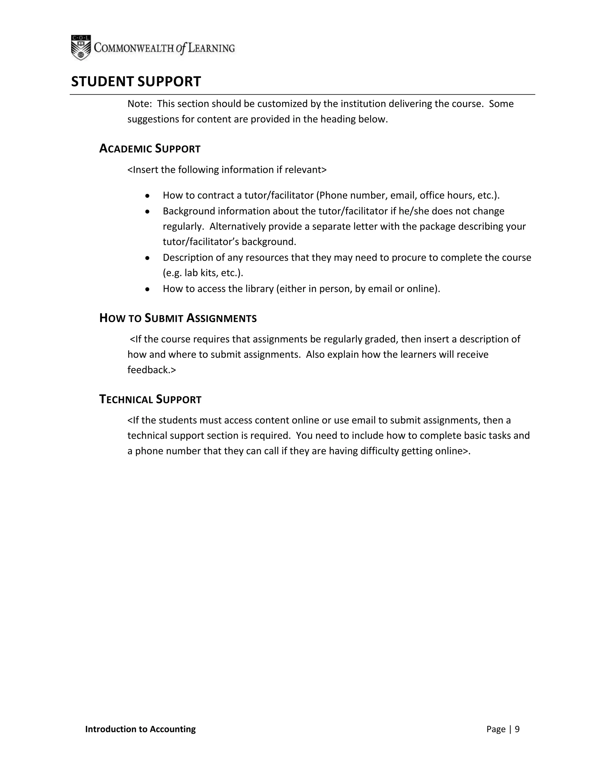 STUDENT SUPPORT
          Note: This section should be customized by the institution delivering the course. Some
          suggestions for content are provided in the heading below.

    ACADEMIC SUPPORT
          <Insert the following information if relevant>

                   How to contract a tutor/facilitator (Phone number, email, office hours, etc.).
                   Background information about the tutor/facilitator if he/she does not change
                   regularly. Alternatively provide a separate letter with the package describing your
                   tutor/facilitator’s background.
                   Description of any resources that they may need to procure to complete the course
                   (e.g. lab kits, etc.).
                   How to access the library (either in person, by email or online).

    HOW TO SUBMIT ASSIGNMENTS
           <If the course requires that assignments be regularly graded, then insert a description of
          how and where to submit assignments. Also explain how the learners will receive
          feedback.>

    TECHNICAL SUPPORT
          <If the students must access content online or use email to submit assignments, then a
          technical support section is required. You need to include how to complete basic tasks and
          a phone number that they can call if they are having difficulty getting online>.




 Introduction to Accounting                                                                  Page | 9
 