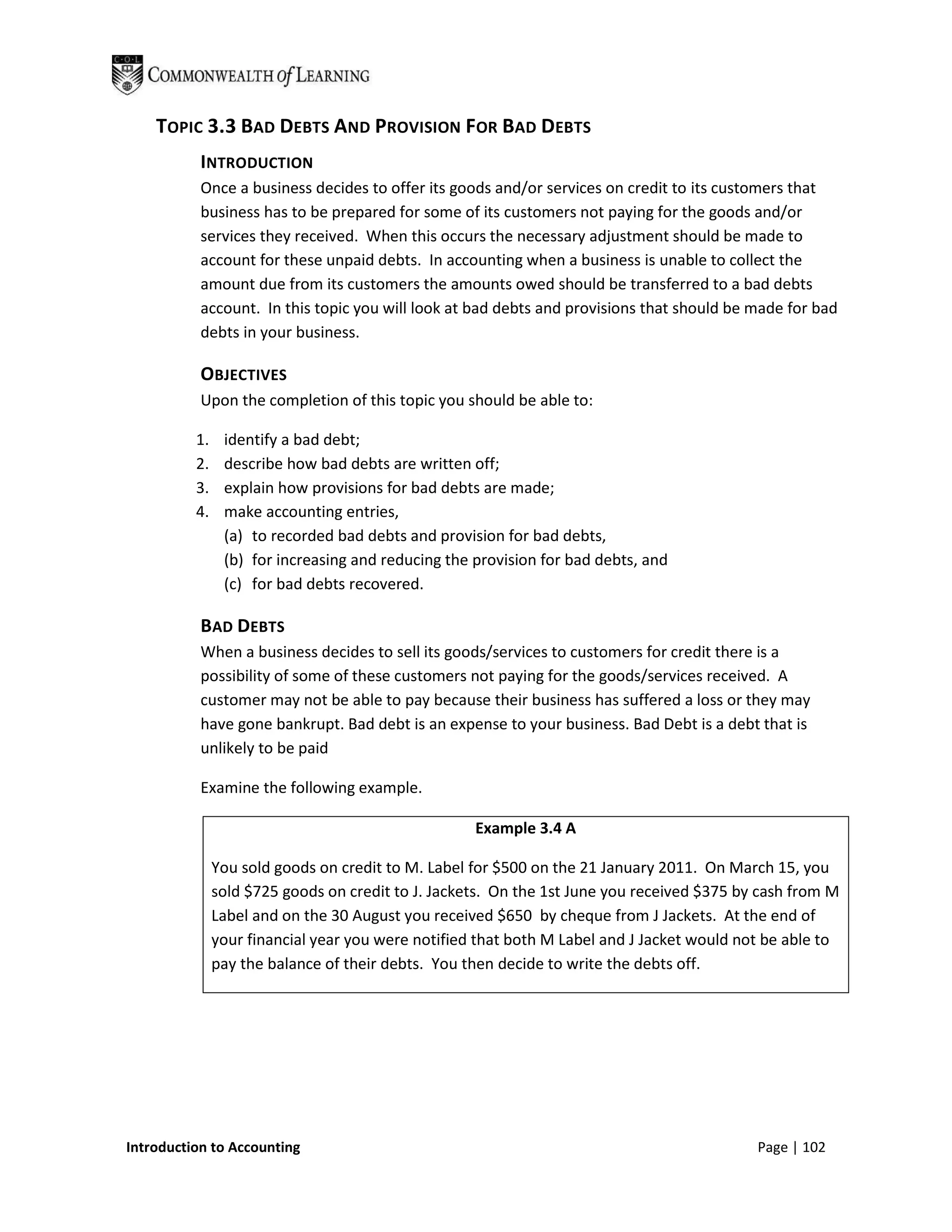 TOPIC 3.3 BAD DEBTS AND PROVISION FOR BAD DEBTS
           INTRODUCTION
           Once a business decides to offer its goods and/or services on credit to its customers that
           business has to be prepared for some of its customers not paying for the goods and/or
           services they received. When this occurs the necessary adjustment should be made to
           account for these unpaid debts. In accounting when a business is unable to collect the
           amount due from its customers the amounts owed should be transferred to a bad debts
           account. In this topic you will look at bad debts and provisions that should be made for bad
           debts in your business.

           OBJECTIVES
           Upon the completion of this topic you should be able to:

          1.    identify a bad debt;
          2.    describe how bad debts are written off;
          3.    explain how provisions for bad debts are made;
          4.    make accounting entries,
                (a) to recorded bad debts and provision for bad debts,
                (b) for increasing and reducing the provision for bad debts, and
                (c) for bad debts recovered.

           BAD DEBTS
           When a business decides to sell its goods/services to customers for credit there is a
           possibility of some of these customers not paying for the goods/services received. A
           customer may not be able to pay because their business has suffered a loss or they may
           have gone bankrupt. Bad debt is an expense to your business. Bad Debt is a debt that is
           unlikely to be paid

           Examine the following example.

                                                    Example 3.4 A

               You sold goods on credit to M. Label for $500 on the 21 January 2011. On March 15, you
               sold $725 goods on credit to J. Jackets. On the 1st June you received $375 by cash from M
               Label and on the 30 August you received $650 by cheque from J Jackets. At the end of
               your financial year you were notified that both M Label and J Jacket would not be able to
               pay the balance of their debts. You then decide to write the debts off.




Introduction to Accounting                                                                  Page | 102
 