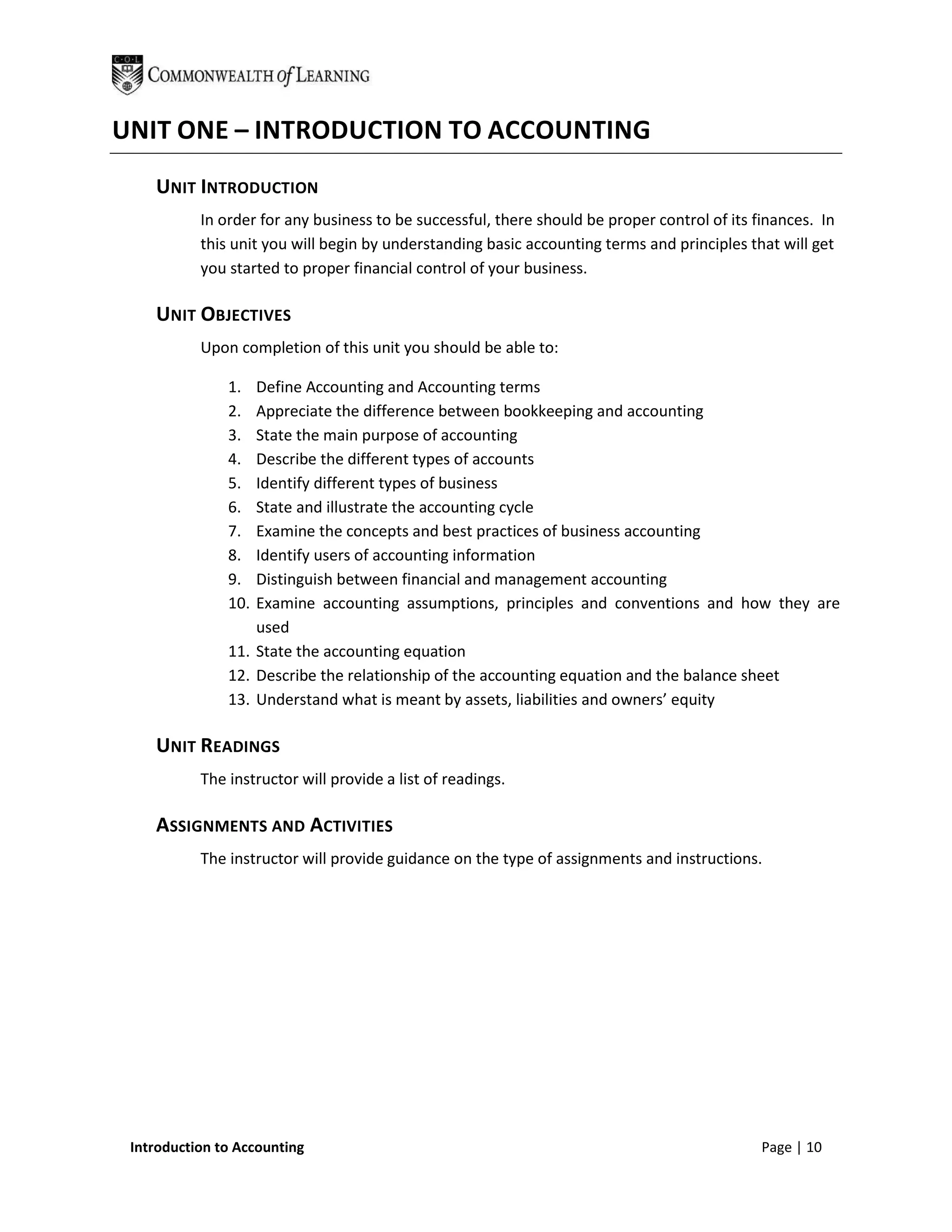 UNIT ONE – INTRODUCTION TO ACCOUNTING
    UNIT INTRODUCTION
           In order for any business to be successful, there should be proper control of its finances. In
           this unit you will begin by understanding basic accounting terms and principles that will get
           you started to proper financial control of your business.

    UNIT OBJECTIVES
           Upon completion of this unit you should be able to:

               1.  Define Accounting and Accounting terms
               2.  Appreciate the difference between bookkeeping and accounting
               3.  State the main purpose of accounting
               4.  Describe the different types of accounts
               5.  Identify different types of business
               6.  State and illustrate the accounting cycle
               7.  Examine the concepts and best practices of business accounting
               8.  Identify users of accounting information
               9.  Distinguish between financial and management accounting
               10. Examine accounting assumptions, principles and conventions and how they are
                   used
               11. State the accounting equation
               12. Describe the relationship of the accounting equation and the balance sheet
               13. Understand what is meant by assets, liabilities and owners’ equity

    UNIT READINGS
           The instructor will provide a list of readings.

    ASSIGNMENTS AND ACTIVITIES
           The instructor will provide guidance on the type of assignments and instructions.




 Introduction to Accounting                                                                   Page | 10
 
