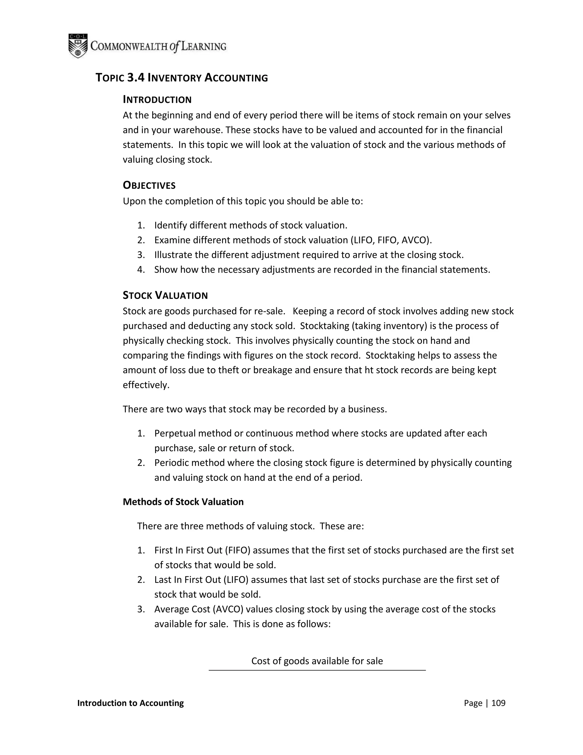 TOPIC 3.4 INVENTORY ACCOUNTING
           INTRODUCTION
           At the beginning and end of every period there will be items of stock remain on your selves
           and in your warehouse. These stocks have to be valued and accounted for in the financial
           statements. In this topic we will look at the valuation of stock and the various methods of
           valuing closing stock.

           OBJECTIVES
           Upon the completion of this topic you should be able to:

              1.   Identify different methods of stock valuation.
              2.   Examine different methods of stock valuation (LIFO, FIFO, AVCO).
              3.   Illustrate the different adjustment required to arrive at the closing stock.
              4.   Show how the necessary adjustments are recorded in the financial statements.

           STOCK VALUATION
           Stock are goods purchased for re-sale. Keeping a record of stock involves adding new stock
           purchased and deducting any stock sold. Stocktaking (taking inventory) is the process of
           physically checking stock. This involves physically counting the stock on hand and
           comparing the findings with figures on the stock record. Stocktaking helps to assess the
           amount of loss due to theft or breakage and ensure that ht stock records are being kept
           effectively.

           There are two ways that stock may be recorded by a business.

              1. Perpetual method or continuous method where stocks are updated after each
                 purchase, sale or return of stock.
              2. Periodic method where the closing stock figure is determined by physically counting
                 and valuing stock on hand at the end of a period.

           Methods of Stock Valuation

              There are three methods of valuing stock. These are:

              1. First In First Out (FIFO) assumes that the first set of stocks purchased are the first set
                 of stocks that would be sold.
              2. Last In First Out (LIFO) assumes that last set of stocks purchase are the first set of
                 stock that would be sold.
              3. Average Cost (AVCO) values closing stock by using the average cost of the stocks
                 available for sale. This is done as follows:


                                          Cost of goods available for sale


Introduction to Accounting                                                                    Page | 109
 