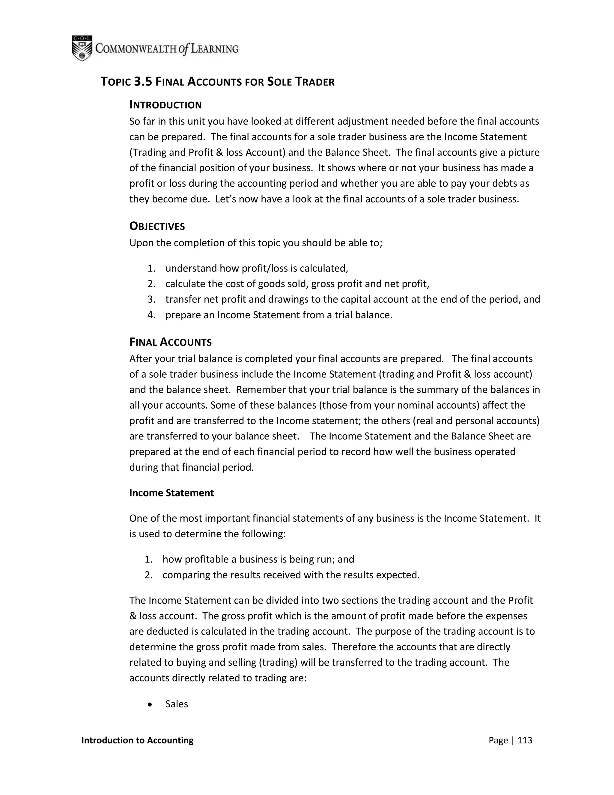 TOPIC 3.5 FINAL ACCOUNTS FOR SOLE TRADER
           INTRODUCTION
           So far in this unit you have looked at different adjustment needed before the final accounts
           can be prepared. The final accounts for a sole trader business are the Income Statement
           (Trading and Profit & loss Account) and the Balance Sheet. The final accounts give a picture
           of the financial position of your business. It shows where or not your business has made a
           profit or loss during the accounting period and whether you are able to pay your debts as
           they become due. Let’s now have a look at the final accounts of a sole trader business.

           OBJECTIVES
           Upon the completion of this topic you should be able to;

               1.   understand how profit/loss is calculated,
               2.   calculate the cost of goods sold, gross profit and net profit,
               3.   transfer net profit and drawings to the capital account at the end of the period, and
               4.   prepare an Income Statement from a trial balance.

           FINAL ACCOUNTS
           After your trial balance is completed your final accounts are prepared. The final accounts
           of a sole trader business include the Income Statement (trading and Profit & loss account)
           and the balance sheet. Remember that your trial balance is the summary of the balances in
           all your accounts. Some of these balances (those from your nominal accounts) affect the
           profit and are transferred to the Income statement; the others (real and personal accounts)
           are transferred to your balance sheet. The Income Statement and the Balance Sheet are
           prepared at the end of each financial period to record how well the business operated
           during that financial period.

           Income Statement

           One of the most important financial statements of any business is the Income Statement. It
           is used to determine the following:

              1. how profitable a business is being run; and
              2. comparing the results received with the results expected.

           The Income Statement can be divided into two sections the trading account and the Profit
           & loss account. The gross profit which is the amount of profit made before the expenses
           are deducted is calculated in the trading account. The purpose of the trading account is to
           determine the gross profit made from sales. Therefore the accounts that are directly
           related to buying and selling (trading) will be transferred to the trading account. The
           accounts directly related to trading are:

                    Sales


Introduction to Accounting                                                                   Page | 113
 