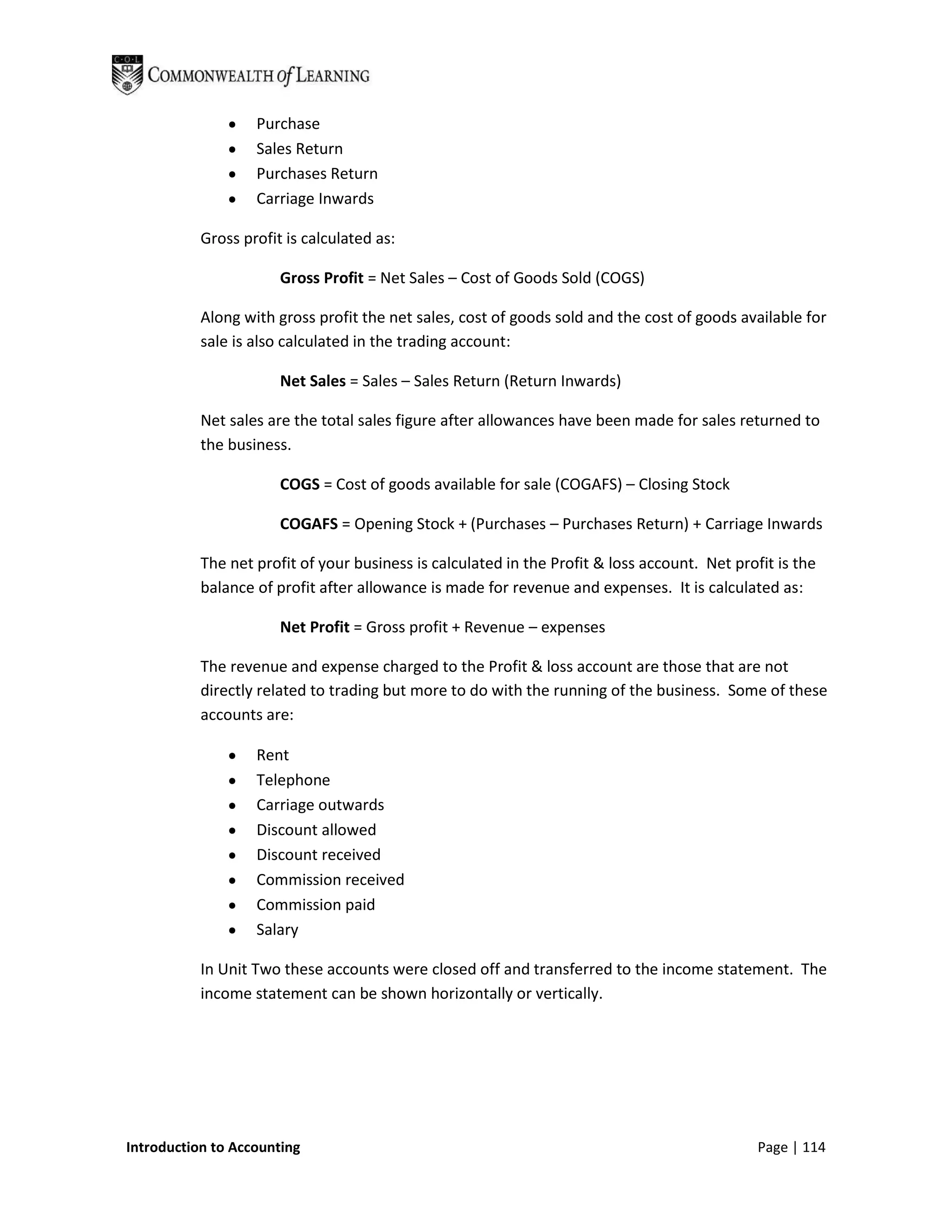 Purchase
                   Sales Return
                   Purchases Return
                   Carriage Inwards

           Gross profit is calculated as:

                       Gross Profit = Net Sales – Cost of Goods Sold (COGS)

           Along with gross profit the net sales, cost of goods sold and the cost of goods available for
           sale is also calculated in the trading account:

                       Net Sales = Sales – Sales Return (Return Inwards)

           Net sales are the total sales figure after allowances have been made for sales returned to
           the business.

                       COGS = Cost of goods available for sale (COGAFS) – Closing Stock

                       COGAFS = Opening Stock + (Purchases – Purchases Return) + Carriage Inwards

           The net profit of your business is calculated in the Profit & loss account. Net profit is the
           balance of profit after allowance is made for revenue and expenses. It is calculated as:

                       Net Profit = Gross profit + Revenue – expenses

           The revenue and expense charged to the Profit & loss account are those that are not
           directly related to trading but more to do with the running of the business. Some of these
           accounts are:

                   Rent
                   Telephone
                   Carriage outwards
                   Discount allowed
                   Discount received
                   Commission received
                   Commission paid
                   Salary

           In Unit Two these accounts were closed off and transferred to the income statement. The
           income statement can be shown horizontally or vertically.




Introduction to Accounting                                                                     Page | 114
 