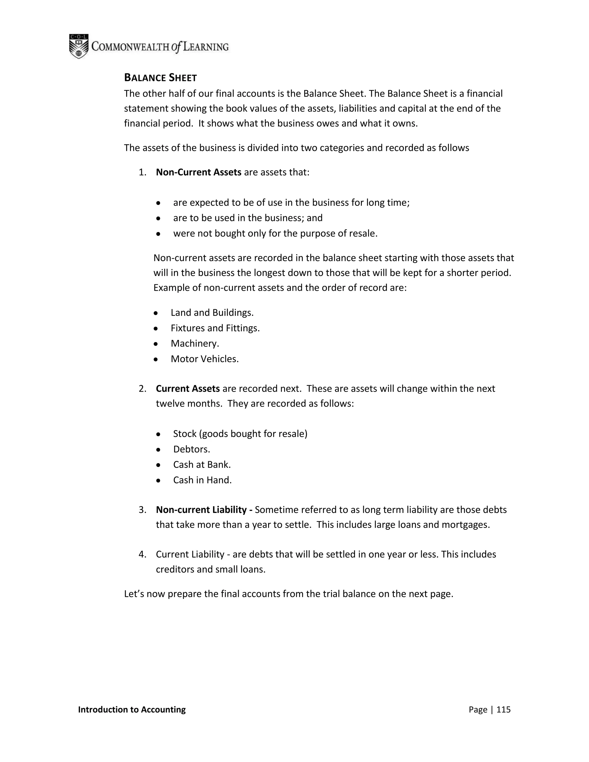 BALANCE SHEET
           The other half of our final accounts is the Balance Sheet. The Balance Sheet is a financial
           statement showing the book values of the assets, liabilities and capital at the end of the
           financial period. It shows what the business owes and what it owns.

           The assets of the business is divided into two categories and recorded as follows

              1. Non-Current Assets are assets that:

                      are expected to be of use in the business for long time;
                      are to be used in the business; and
                      were not bought only for the purpose of resale.

                  Non-current assets are recorded in the balance sheet starting with those assets that
                  will in the business the longest down to those that will be kept for a shorter period.
                  Example of non-current assets and the order of record are:

                      Land and Buildings.
                      Fixtures and Fittings.
                      Machinery.
                      Motor Vehicles.

              2. Current Assets are recorded next. These are assets will change within the next
                 twelve months. They are recorded as follows:

                      Stock (goods bought for resale)
                      Debtors.
                      Cash at Bank.
                      Cash in Hand.

              3. Non-current Liability - Sometime referred to as long term liability are those debts
                 that take more than a year to settle. This includes large loans and mortgages.

              4. Current Liability - are debts that will be settled in one year or less. This includes
                 creditors and small loans.

           Let’s now prepare the final accounts from the trial balance on the next page.




Introduction to Accounting                                                                     Page | 115
 
