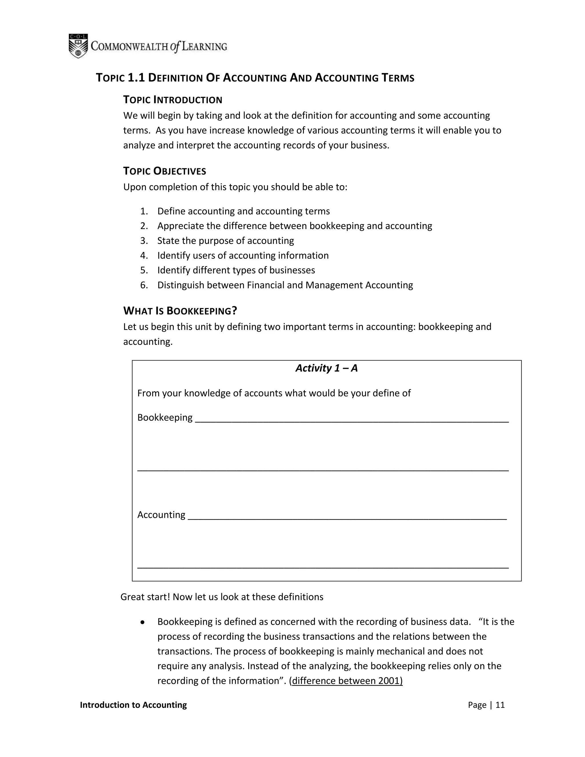 TOPIC 1.1 DEFINITION OF ACCOUNTING AND ACCOUNTING TERMS
          TOPIC INTRODUCTION
          We will begin by taking and look at the definition for accounting and some accounting
          terms. As you have increase knowledge of various accounting terms it will enable you to
          analyze and interpret the accounting records of your business.

          TOPIC OBJECTIVES
          Upon completion of this topic you should be able to:

              1.   Define accounting and accounting terms
              2.   Appreciate the difference between bookkeeping and accounting
              3.   State the purpose of accounting
              4.   Identify users of accounting information
              5.   Identify different types of businesses
              6.   Distinguish between Financial and Management Accounting

          WHAT IS BOOKKEEPING?
          Let us begin this unit by defining two important terms in accounting: bookkeeping and
          accounting.

                                                   Activity 1 – A

             From your knowledge of accounts what would be your define of

             Bookkeeping ____________________________________________________________



             _______________________________________________________________________



             Accounting _____________________________________________________________



             _______________________________________________________________________


         Great start! Now let us look at these definitions

                   Bookkeeping is defined as concerned with the recording of business data. “It is the
                   process of recording the business transactions and the relations between the
                   transactions. The process of bookkeeping is mainly mechanical and does not
                   require any analysis. Instead of the analyzing, the bookkeeping relies only on the
                   recording of the information”. (difference between 2001)

Introduction to Accounting                                                                 Page | 11
 