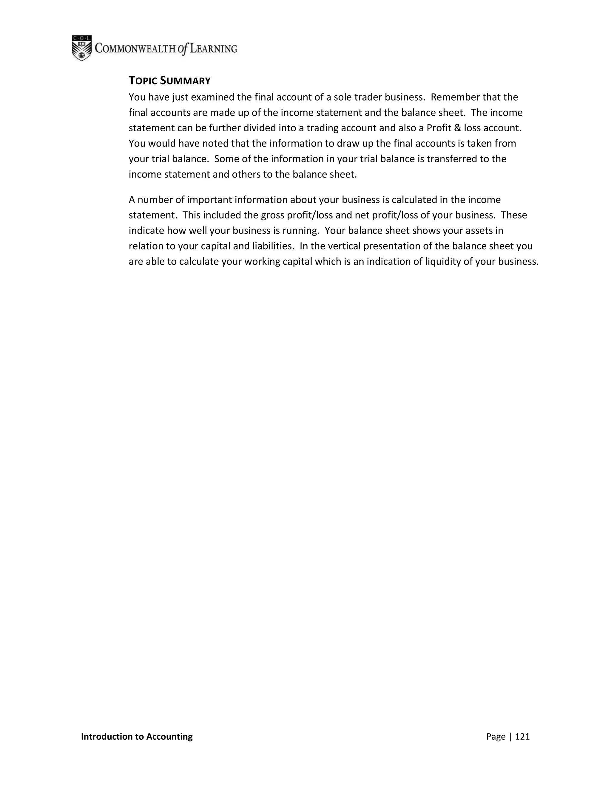 TOPIC SUMMARY
           You have just examined the final account of a sole trader business. Remember that the
           final accounts are made up of the income statement and the balance sheet. The income
           statement can be further divided into a trading account and also a Profit & loss account.
           You would have noted that the information to draw up the final accounts is taken from
           your trial balance. Some of the information in your trial balance is transferred to the
           income statement and others to the balance sheet.

           A number of important information about your business is calculated in the income
           statement. This included the gross profit/loss and net profit/loss of your business. These
           indicate how well your business is running. Your balance sheet shows your assets in
           relation to your capital and liabilities. In the vertical presentation of the balance sheet you
           are able to calculate your working capital which is an indication of liquidity of your business.




Introduction to Accounting                                                                    Page | 121
 