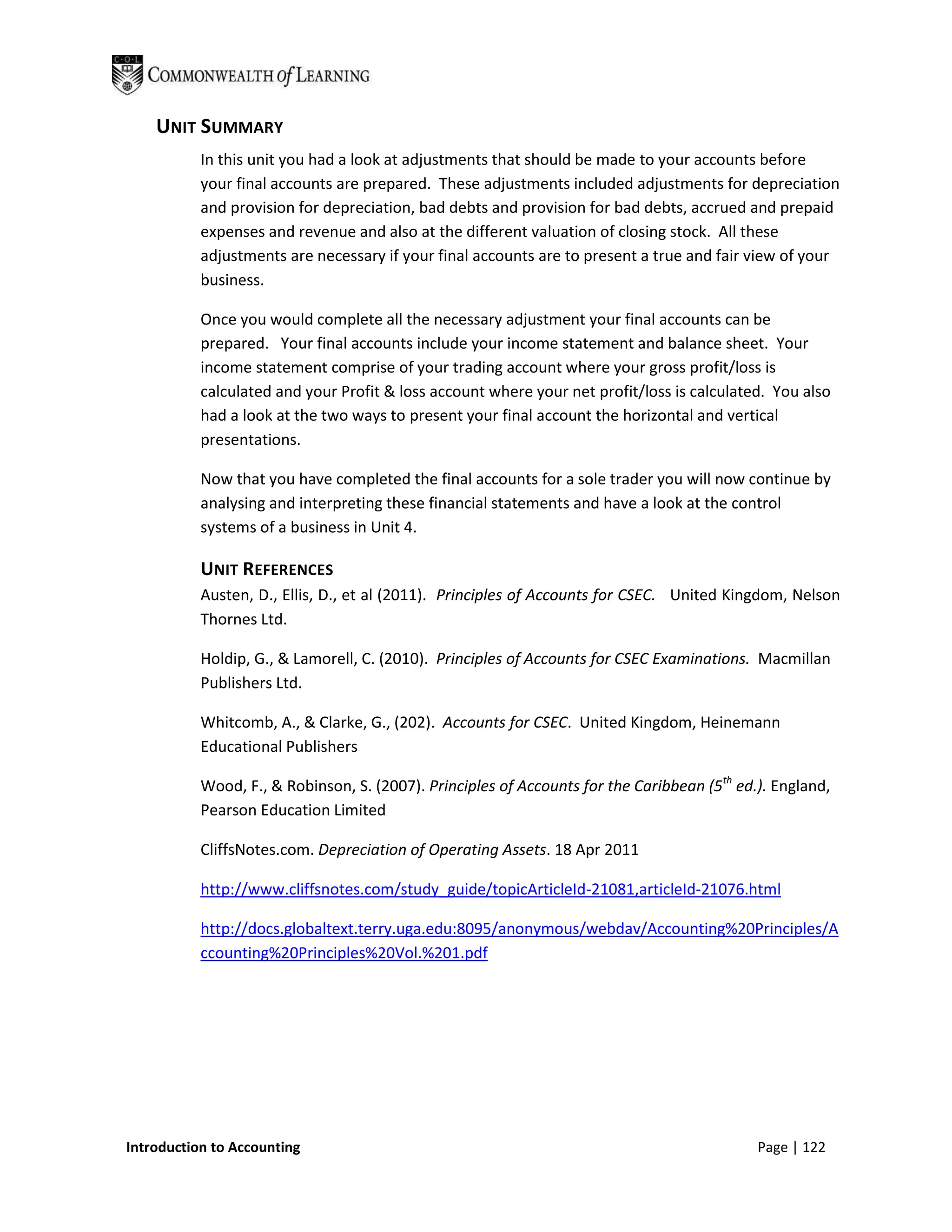 UNIT SUMMARY
           In this unit you had a look at adjustments that should be made to your accounts before
           your final accounts are prepared. These adjustments included adjustments for depreciation
           and provision for depreciation, bad debts and provision for bad debts, accrued and prepaid
           expenses and revenue and also at the different valuation of closing stock. All these
           adjustments are necessary if your final accounts are to present a true and fair view of your
           business.

           Once you would complete all the necessary adjustment your final accounts can be
           prepared. Your final accounts include your income statement and balance sheet. Your
           income statement comprise of your trading account where your gross profit/loss is
           calculated and your Profit & loss account where your net profit/loss is calculated. You also
           had a look at the two ways to present your final account the horizontal and vertical
           presentations.

           Now that you have completed the final accounts for a sole trader you will now continue by
           analysing and interpreting these financial statements and have a look at the control
           systems of a business in Unit 4.

           UNIT REFERENCES
           Austen, D., Ellis, D., et al (2011). Principles of Accounts for CSEC. United Kingdom, Nelson
           Thornes Ltd.

           Holdip, G., & Lamorell, C. (2010). Principles of Accounts for CSEC Examinations. Macmillan
           Publishers Ltd.

           Whitcomb, A., & Clarke, G., (202). Accounts for CSEC. United Kingdom, Heinemann
           Educational Publishers

           Wood, F., & Robinson, S. (2007). Principles of Accounts for the Caribbean (5th ed.). England,
           Pearson Education Limited

           CliffsNotes.com. Depreciation of Operating Assets. 18 Apr 2011

           http://www.cliffsnotes.com/study_guide/topicArticleId-21081,articleId-21076.html

           http://docs.globaltext.terry.uga.edu:8095/anonymous/webdav/Accounting%20Principles/A
           ccounting%20Principles%20Vol.%201.pdf




Introduction to Accounting                                                                   Page | 122
 
