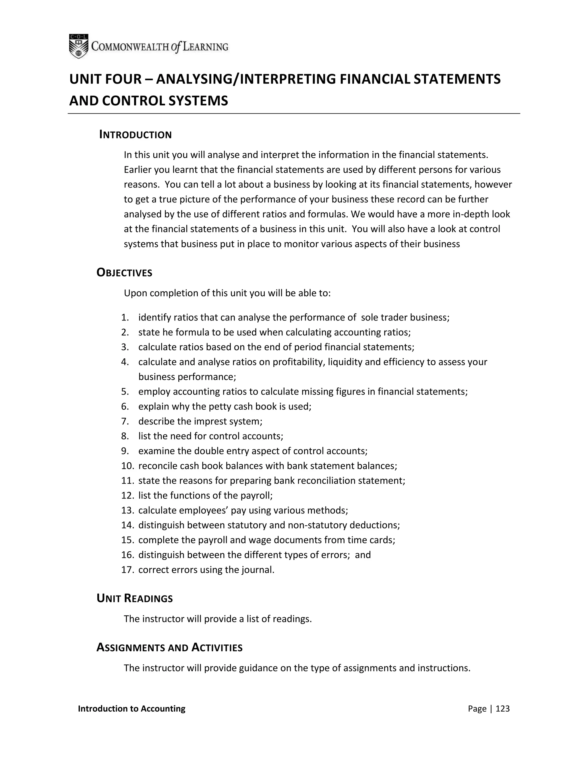 UNIT FOUR – ANALYSING/INTERPRETING FINANCIAL STATEMENTS
AND CONTROL SYSTEMS

      INTRODUCTION
            In this unit you will analyse and interpret the information in the financial statements.
            Earlier you learnt that the financial statements are used by different persons for various
            reasons. You can tell a lot about a business by looking at its financial statements, however
            to get a true picture of the performance of your business these record can be further
            analysed by the use of different ratios and formulas. We would have a more in-depth look
            at the financial statements of a business in this unit. You will also have a look at control
            systems that business put in place to monitor various aspects of their business

     OBJECTIVES
            Upon completion of this unit you will be able to:

           1.    identify ratios that can analyse the performance of sole trader business;
           2.    state he formula to be used when calculating accounting ratios;
           3.    calculate ratios based on the end of period financial statements;
           4.    calculate and analyse ratios on profitability, liquidity and efficiency to assess your
                 business performance;
           5.    employ accounting ratios to calculate missing figures in financial statements;
           6.    explain why the petty cash book is used;
           7.    describe the imprest system;
           8.    list the need for control accounts;
           9.    examine the double entry aspect of control accounts;
           10.   reconcile cash book balances with bank statement balances;
           11.   state the reasons for preparing bank reconciliation statement;
           12.   list the functions of the payroll;
           13.   calculate employees’ pay using various methods;
           14.   distinguish between statutory and non-statutory deductions;
           15.   complete the payroll and wage documents from time cards;
           16.   distinguish between the different types of errors; and
           17.   correct errors using the journal.

     UNIT READINGS
            The instructor will provide a list of readings.

     ASSIGNMENTS AND ACTIVITIES
            The instructor will provide guidance on the type of assignments and instructions.


 Introduction to Accounting                                                                       Page | 123
 