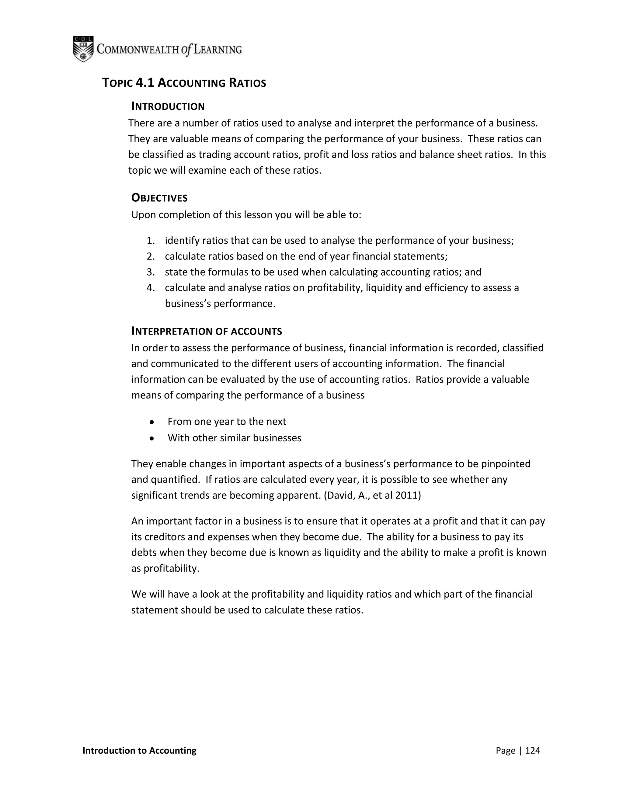 TOPIC 4.1 ACCOUNTING RATIOS
           INTRODUCTION
          There are a number of ratios used to analyse and interpret the performance of a business.
          They are valuable means of comparing the performance of your business. These ratios can
          be classified as trading account ratios, profit and loss ratios and balance sheet ratios. In this
          topic we will examine each of these ratios.

           OBJECTIVES
           Upon completion of this lesson you will be able to:

              1.   identify ratios that can be used to analyse the performance of your business;
              2.   calculate ratios based on the end of year financial statements;
              3.   state the formulas to be used when calculating accounting ratios; and
              4.   calculate and analyse ratios on profitability, liquidity and efficiency to assess a
                   business’s performance.

           INTERPRETATION OF ACCOUNTS
           In order to assess the performance of business, financial information is recorded, classified
           and communicated to the different users of accounting information. The financial
           information can be evaluated by the use of accounting ratios. Ratios provide a valuable
           means of comparing the performance of a business

                   From one year to the next
                   With other similar businesses

           They enable changes in important aspects of a business’s performance to be pinpointed
           and quantified. If ratios are calculated every year, it is possible to see whether any
           significant trends are becoming apparent. (David, A., et al 2011)

           An important factor in a business is to ensure that it operates at a profit and that it can pay
           its creditors and expenses when they become due. The ability for a business to pay its
           debts when they become due is known as liquidity and the ability to make a profit is known
           as profitability.

           We will have a look at the profitability and liquidity ratios and which part of the financial
           statement should be used to calculate these ratios.




Introduction to Accounting                                                                      Page | 124
 