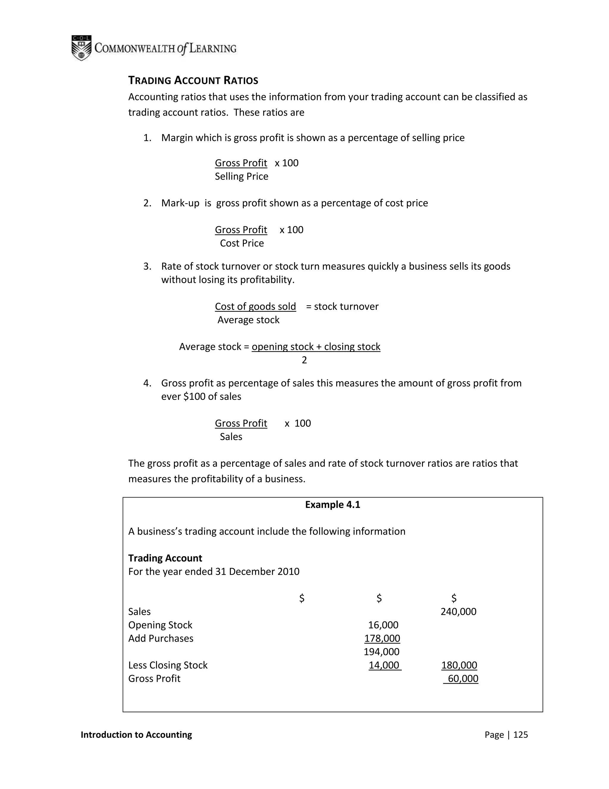 TRADING ACCOUNT RATIOS
           Accounting ratios that uses the information from your trading account can be classified as
           trading account ratios. These ratios are

              1. Margin which is gross profit is shown as a percentage of selling price

                                Gross Profit x 100
                                Selling Price

              2. Mark-up is gross profit shown as a percentage of cost price

                                Gross Profit   x 100
                                 Cost Price

              3. Rate of stock turnover or stock turn measures quickly a business sells its goods
                 without losing its profitability.

                                Cost of goods sold = stock turnover
                                Average stock

                      Average stock = opening stock + closing stock
                                                 2

              4. Gross profit as percentage of sales this measures the amount of gross profit from
                 ever $100 of sales

                                Gross Profit    x 100
                                 Sales

           The gross profit as a percentage of sales and rate of stock turnover ratios are ratios that
           measures the profitability of a business.

                                                         Example 4.1

           A business’s trading account include the following information

           Trading Account
           For the year ended 31 December 2010

                                                     $                   $           $
           Sales                                                                   240,000
           Opening Stock                                                16,000
           Add Purchases                                               178,000
                                                                       194,000
           Less Closing Stock                                           14,000      180,000
           Gross Profit                                                              60,000




Introduction to Accounting                                                                    Page | 125
 