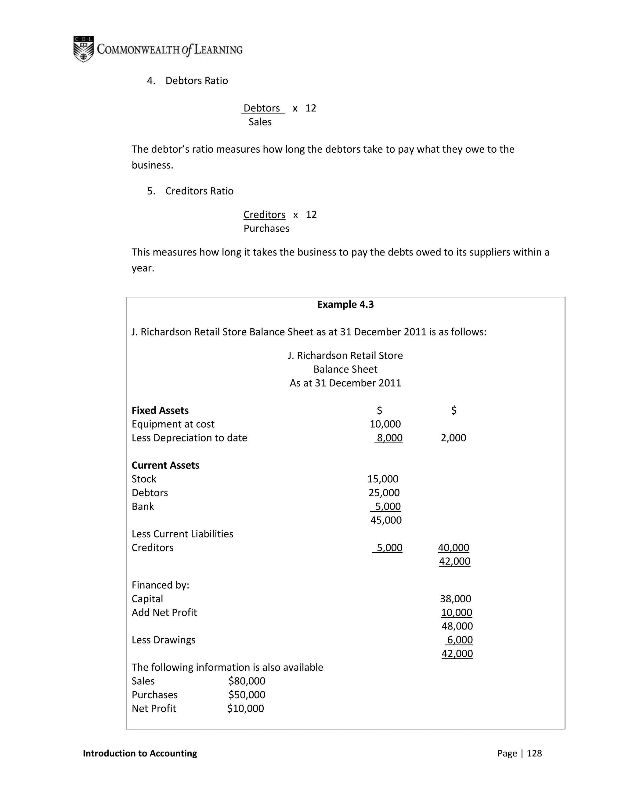 4. Debtors Ratio

                                      Debtors    x 12
                                       Sales

           The debtor’s ratio measures how long the debtors take to pay what they owe to the
           business.

              5. Creditors Ratio

                                      Creditors x 12
                                      Purchases

           This measures how long it takes the business to pay the debts owed to its suppliers within a
           year.


                                                        Example 4.3

           J. Richardson Retail Store Balance Sheet as at 31 December 2011 is as follows:

                                                J. Richardson Retail Store
                                                       Balance Sheet
                                                 As at 31 December 2011

           Fixed Assets                                            $             $
           Equipment at cost                                      10,000
           Less Depreciation to date                               8,000       2,000

           Current Assets
           Stock                                                 15,000
           Debtors                                               25,000
           Bank                                                    5,000
                                                                  45,000
           Less Current Liabilities
           Creditors                                                  5,000   40,000
                                                                              42,000

           Financed by:
           Capital                                                            38,000
           Add Net Profit                                                     10,000
                                                                              48,000
           Less Drawings                                                       6,000
                                                                              42,000
           The following information is also available
           Sales               $80,000
           Purchases           $50,000
           Net Profit          $10,000


Introduction to Accounting                                                                  Page | 128
 