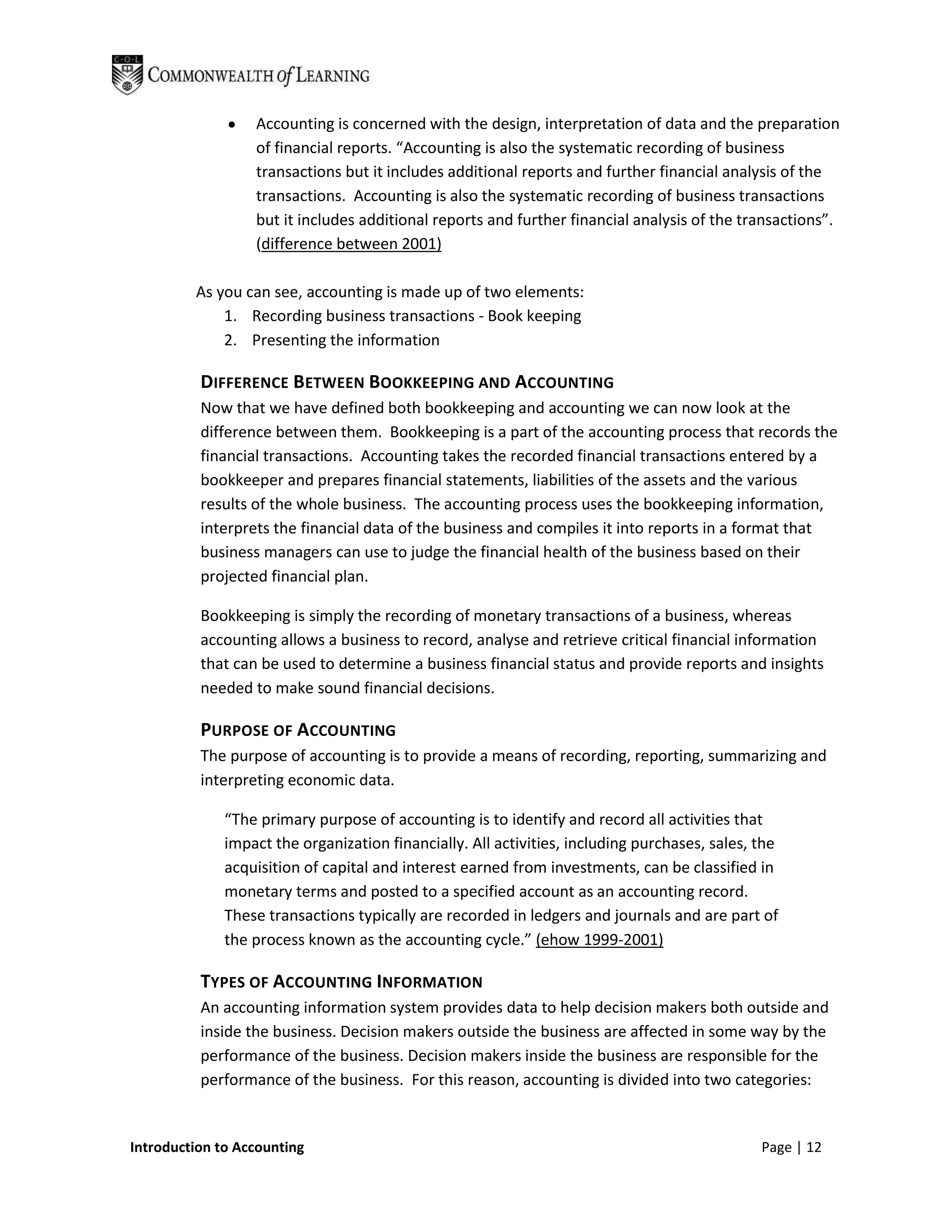 Accounting is concerned with the design, interpretation of data and the preparation
                  of financial reports. “Accounting is also the systematic recording of business
                  transactions but it includes additional reports and further financial analysis of the
                  transactions. Accounting is also the systematic recording of business transactions
                  but it includes additional reports and further financial analysis of the transactions”.
                  (difference between 2001)

         As you can see, accounting is made up of two elements:
             1. Recording business transactions - Book keeping
             2. Presenting the information

          DIFFERENCE BETWEEN BOOKKEEPING AND ACCOUNTING
          Now that we have defined both bookkeeping and accounting we can now look at the
          difference between them. Bookkeeping is a part of the accounting process that records the
          financial transactions. Accounting takes the recorded financial transactions entered by a
          bookkeeper and prepares financial statements, liabilities of the assets and the various
          results of the whole business. The accounting process uses the bookkeeping information,
          interprets the financial data of the business and compiles it into reports in a format that
          business managers can use to judge the financial health of the business based on their
          projected financial plan.

          Bookkeeping is simply the recording of monetary transactions of a business, whereas
          accounting allows a business to record, analyse and retrieve critical financial information
          that can be used to determine a business financial status and provide reports and insights
          needed to make sound financial decisions.

          PURPOSE OF ACCOUNTING
          The purpose of accounting is to provide a means of recording, reporting, summarizing and
          interpreting economic data.

              “The primary purpose of accounting is to identify and record all activities that
              impact the organization financially. All activities, including purchases, sales, the
              acquisition of capital and interest earned from investments, can be classified in
              monetary terms and posted to a specified account as an accounting record.
              These transactions typically are recorded in ledgers and journals and are part of
              the process known as the accounting cycle.” (ehow 1999-2001)

          TYPES OF ACCOUNTING INFORMATION
          An accounting information system provides data to help decision makers both outside and
          inside the business. Decision makers outside the business are affected in some way by the
          performance of the business. Decision makers inside the business are responsible for the
          performance of the business. For this reason, accounting is divided into two categories:


Introduction to Accounting                                                                     Page | 12
 