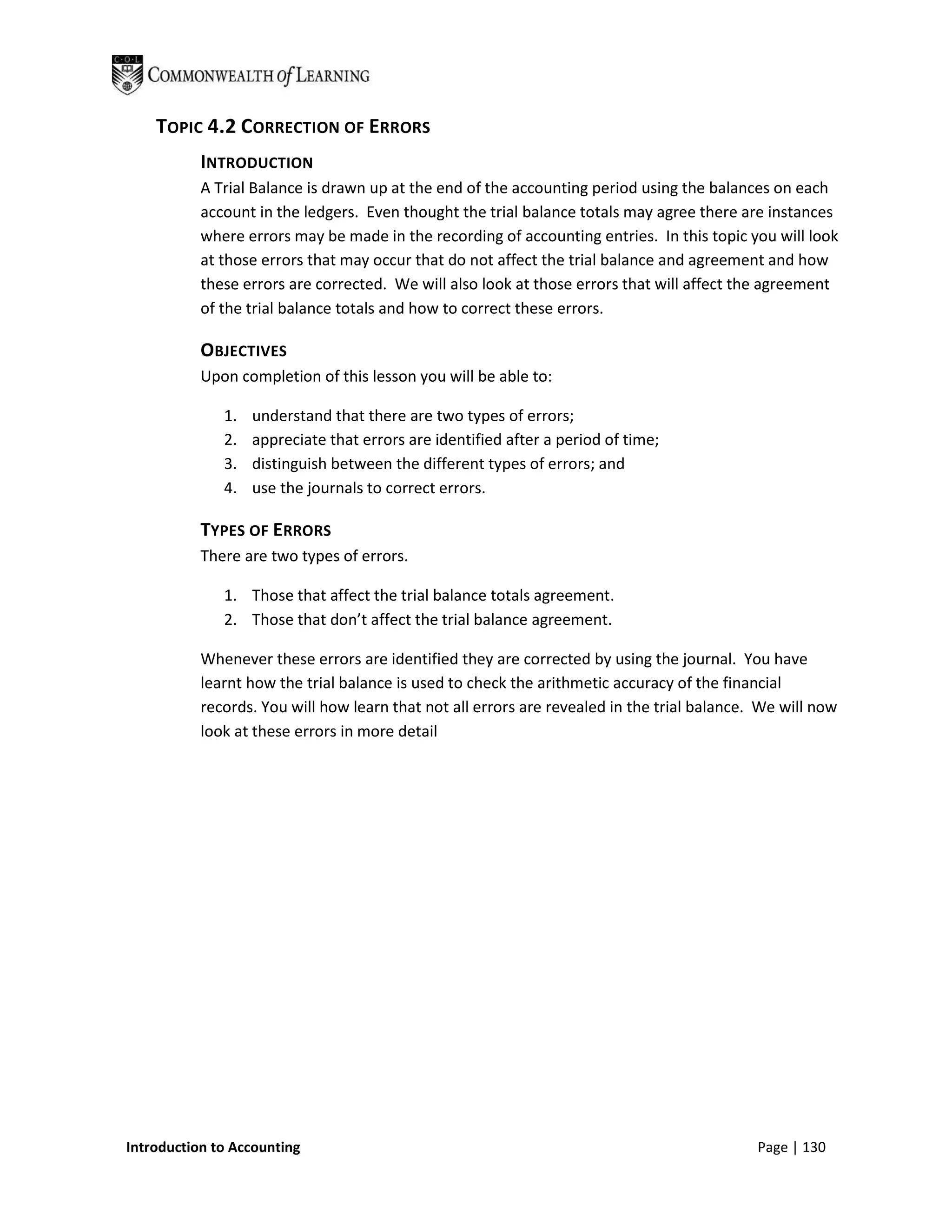 TOPIC 4.2 CORRECTION OF ERRORS
           INTRODUCTION
           A Trial Balance is drawn up at the end of the accounting period using the balances on each
           account in the ledgers. Even thought the trial balance totals may agree there are instances
           where errors may be made in the recording of accounting entries. In this topic you will look
           at those errors that may occur that do not affect the trial balance and agreement and how
           these errors are corrected. We will also look at those errors that will affect the agreement
           of the trial balance totals and how to correct these errors.

           OBJECTIVES
           Upon completion of this lesson you will be able to:

              1.   understand that there are two types of errors;
              2.   appreciate that errors are identified after a period of time;
              3.   distinguish between the different types of errors; and
              4.   use the journals to correct errors.

           TYPES OF ERRORS
           There are two types of errors.

              1. Those that affect the trial balance totals agreement.
              2. Those that don’t affect the trial balance agreement.

           Whenever these errors are identified they are corrected by using the journal. You have
           learnt how the trial balance is used to check the arithmetic accuracy of the financial
           records. You will how learn that not all errors are revealed in the trial balance. We will now
           look at these errors in more detail




Introduction to Accounting                                                                   Page | 130
 