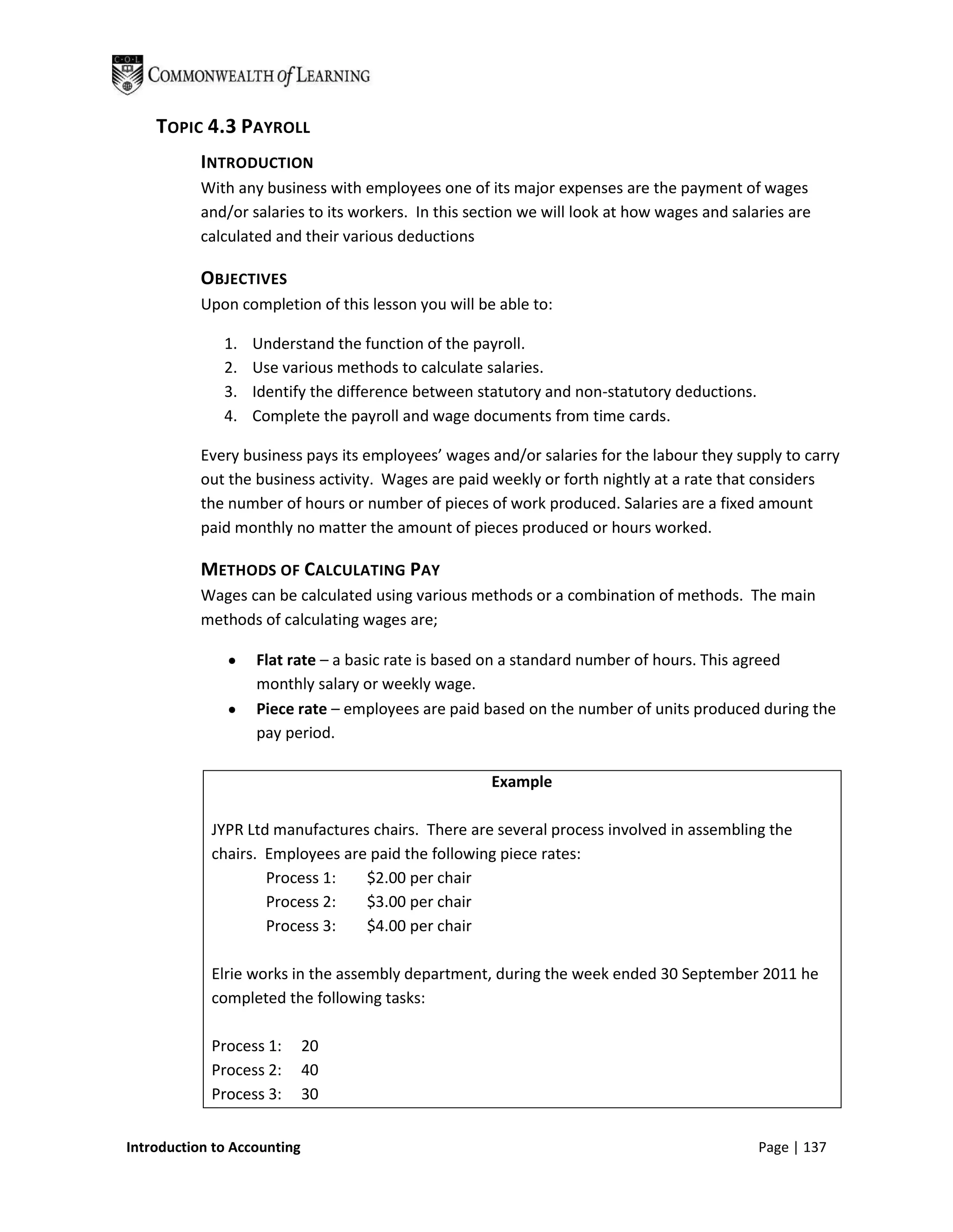 TOPIC 4.3 PAYROLL
           INTRODUCTION
           With any business with employees one of its major expenses are the payment of wages
           and/or salaries to its workers. In this section we will look at how wages and salaries are
           calculated and their various deductions

           OBJECTIVES
           Upon completion of this lesson you will be able to:

              1.   Understand the function of the payroll.
              2.   Use various methods to calculate salaries.
              3.   Identify the difference between statutory and non-statutory deductions.
              4.   Complete the payroll and wage documents from time cards.

           Every business pays its employees’ wages and/or salaries for the labour they supply to carry
           out the business activity. Wages are paid weekly or forth nightly at a rate that considers
           the number of hours or number of pieces of work produced. Salaries are a fixed amount
           paid monthly no matter the amount of pieces produced or hours worked.

           METHODS OF CALCULATING PAY
           Wages can be calculated using various methods or a combination of methods. The main
           methods of calculating wages are;

                   Flat rate – a basic rate is based on a standard number of hours. This agreed
                   monthly salary or weekly wage.
                   Piece rate – employees are paid based on the number of units produced during the
                   pay period.

                                                     Example

            JYPR Ltd manufactures chairs. There are several process involved in assembling the
            chairs. Employees are paid the following piece rates:
                    Process 1:   $2.00 per chair
                    Process 2:   $3.00 per chair
                    Process 3:   $4.00 per chair

            Elrie works in the assembly department, during the week ended 30 September 2011 he
            completed the following tasks:

            Process 1:       20
            Process 2:       40
            Process 3:       30


Introduction to Accounting                                                                   Page | 137
 