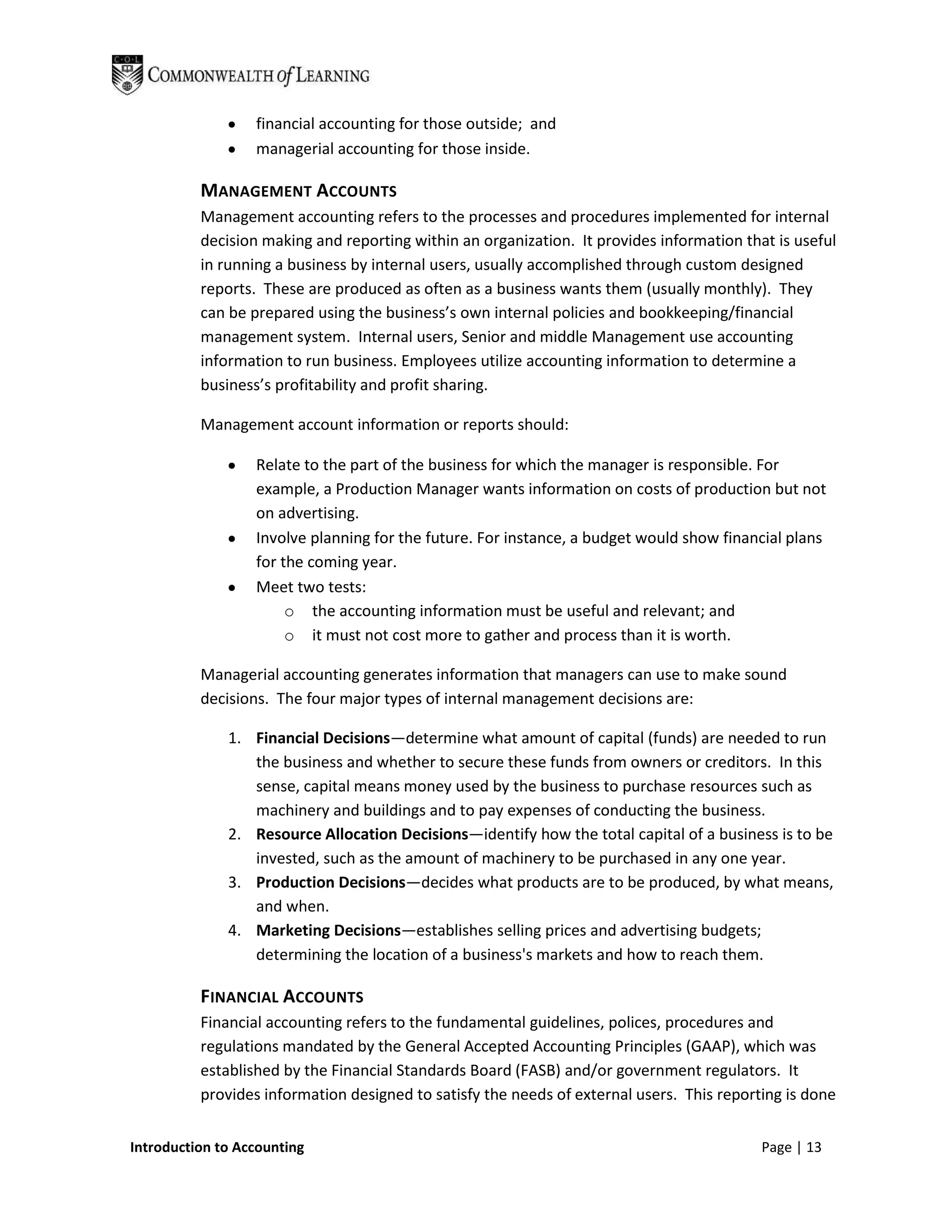 financial accounting for those outside; and
                  managerial accounting for those inside.

          MANAGEMENT ACCOUNTS
          Management accounting refers to the processes and procedures implemented for internal
          decision making and reporting within an organization. It provides information that is useful
          in running a business by internal users, usually accomplished through custom designed
          reports. These are produced as often as a business wants them (usually monthly). They
          can be prepared using the business’s own internal policies and bookkeeping/financial
          management system. Internal users, Senior and middle Management use accounting
          information to run business. Employees utilize accounting information to determine a
          business’s profitability and profit sharing.

          Management account information or reports should:

                  Relate to the part of the business for which the manager is responsible. For
                  example, a Production Manager wants information on costs of production but not
                  on advertising.
                  Involve planning for the future. For instance, a budget would show financial plans
                  for the coming year.
                  Meet two tests:
                       o the accounting information must be useful and relevant; and
                       o it must not cost more to gather and process than it is worth.

          Managerial accounting generates information that managers can use to make sound
          decisions. The four major types of internal management decisions are:

              1. Financial Decisions—determine what amount of capital (funds) are needed to run
                 the business and whether to secure these funds from owners or creditors. In this
                 sense, capital means money used by the business to purchase resources such as
                 machinery and buildings and to pay expenses of conducting the business.
              2. Resource Allocation Decisions—identify how the total capital of a business is to be
                 invested, such as the amount of machinery to be purchased in any one year.
              3. Production Decisions—decides what products are to be produced, by what means,
                 and when.
              4. Marketing Decisions—establishes selling prices and advertising budgets;
                 determining the location of a business's markets and how to reach them.

          FINANCIAL ACCOUNTS
          Financial accounting refers to the fundamental guidelines, polices, procedures and
          regulations mandated by the General Accepted Accounting Principles (GAAP), which was
          established by the Financial Standards Board (FASB) and/or government regulators. It
          provides information designed to satisfy the needs of external users. This reporting is done


Introduction to Accounting                                                                 Page | 13
 