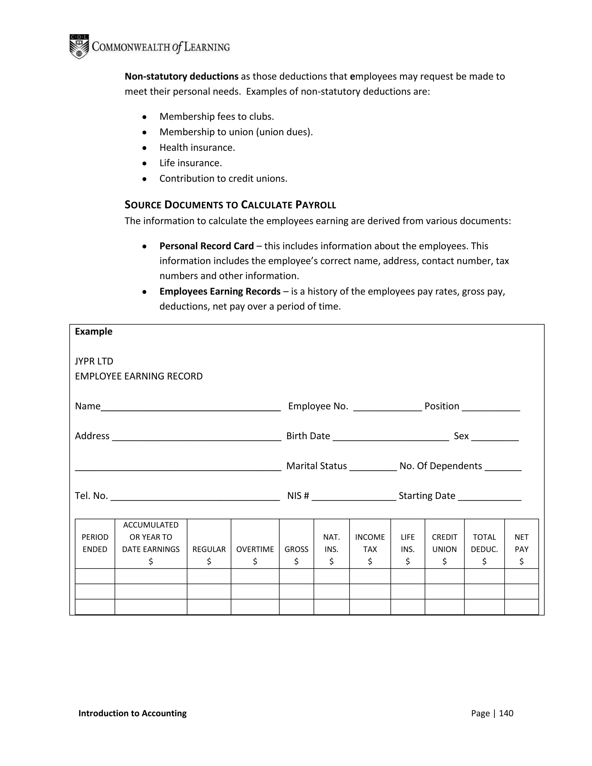 Non-statutory deductions as those deductions that employees may request be made to
           meet their personal needs. Examples of non-statutory deductions are:

                   Membership fees to clubs.
                   Membership to union (union dues).
                   Health insurance.
                   Life insurance.
                   Contribution to credit unions.

           SOURCE DOCUMENTS TO CALCULATE PAYROLL
           The information to calculate the employees earning are derived from various documents:

                   Personal Record Card – this includes information about the employees. This
                   information includes the employee’s correct name, address, contact number, tax
                   numbers and other information.
                   Employees Earning Records – is a history of the employees pay rates, gross pay,
                   deductions, net pay over a period of time.

Example

JYPR LTD
EMPLOYEE EARNING RECORD

Name__________________________________ Employee No. _____________ Position ___________

Address ________________________________ Birth Date ______________________ Sex _________

_______________________________________ Marital Status _________ No. Of Dependents _______

Tel. No. ________________________________ NIS # ________________ Starting Date ____________

          ACCUMULATED
 PERIOD    OR YEAR TO                                     NAT.   INCOME   LIFE   CREDIT   TOTAL        NET
 ENDED    DATE EARNINGS      REGULAR   OVERTIME   GROSS   INS.     TAX    INS.   UNION    DEDUC.       PAY
                $               $         $         $      $        $       $      $        $           $




Introduction to Accounting                                                                Page | 140
 