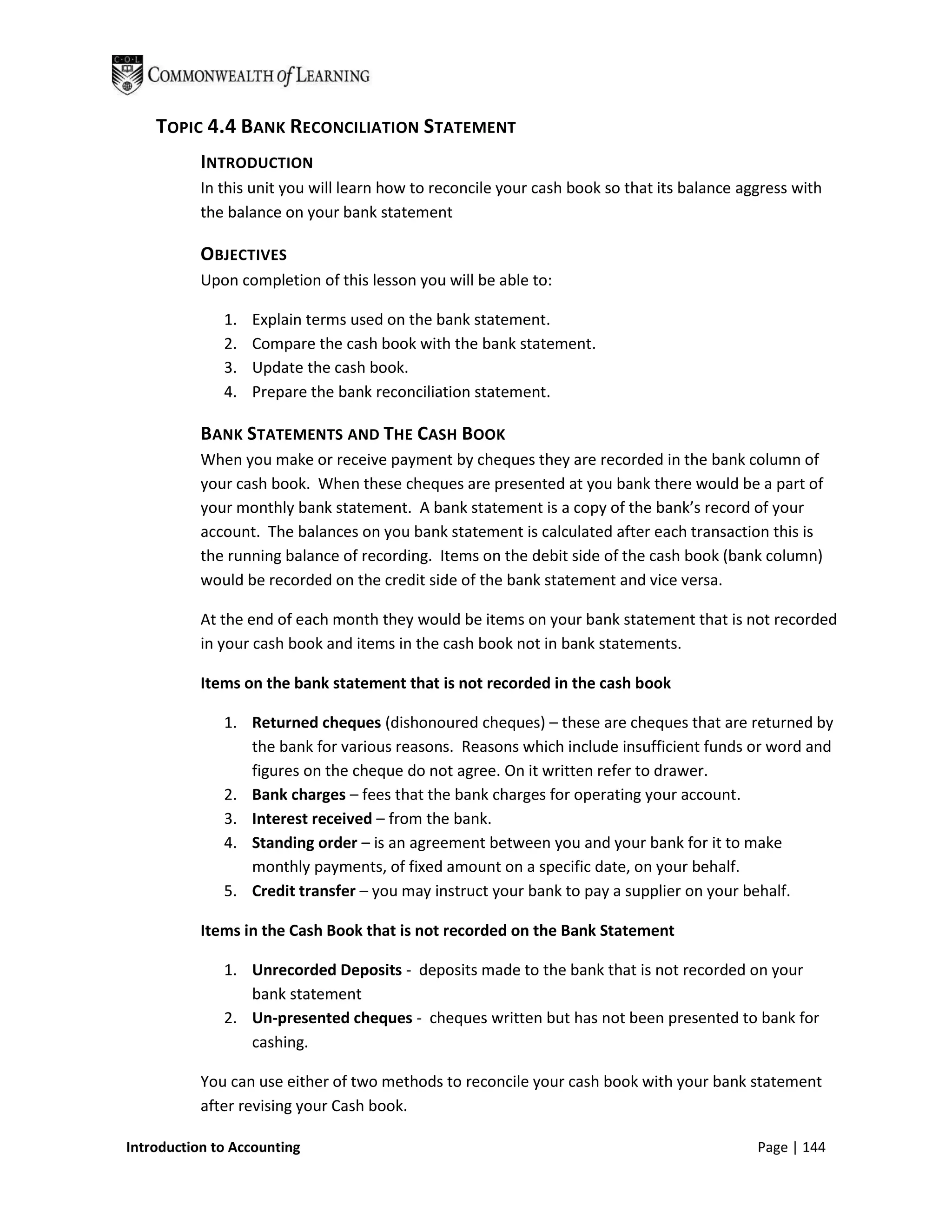 TOPIC 4.4 BANK RECONCILIATION STATEMENT
           INTRODUCTION
           In this unit you will learn how to reconcile your cash book so that its balance aggress with
           the balance on your bank statement

           OBJECTIVES
           Upon completion of this lesson you will be able to:

              1.   Explain terms used on the bank statement.
              2.   Compare the cash book with the bank statement.
              3.   Update the cash book.
              4.   Prepare the bank reconciliation statement.

           BANK STATEMENTS AND THE CASH BOOK
           When you make or receive payment by cheques they are recorded in the bank column of
           your cash book. When these cheques are presented at you bank there would be a part of
           your monthly bank statement. A bank statement is a copy of the bank’s record of your
           account. The balances on you bank statement is calculated after each transaction this is
           the running balance of recording. Items on the debit side of the cash book (bank column)
           would be recorded on the credit side of the bank statement and vice versa.

           At the end of each month they would be items on your bank statement that is not recorded
           in your cash book and items in the cash book not in bank statements.

           Items on the bank statement that is not recorded in the cash book

              1. Returned cheques (dishonoured cheques) – these are cheques that are returned by
                 the bank for various reasons. Reasons which include insufficient funds or word and
                 figures on the cheque do not agree. On it written refer to drawer.
              2. Bank charges – fees that the bank charges for operating your account.
              3. Interest received – from the bank.
              4. Standing order – is an agreement between you and your bank for it to make
                 monthly payments, of fixed amount on a specific date, on your behalf.
              5. Credit transfer – you may instruct your bank to pay a supplier on your behalf.

           Items in the Cash Book that is not recorded on the Bank Statement

              1. Unrecorded Deposits - deposits made to the bank that is not recorded on your
                 bank statement
              2. Un-presented cheques - cheques written but has not been presented to bank for
                 cashing.

           You can use either of two methods to reconcile your cash book with your bank statement
           after revising your Cash book.

Introduction to Accounting                                                                   Page | 144
 