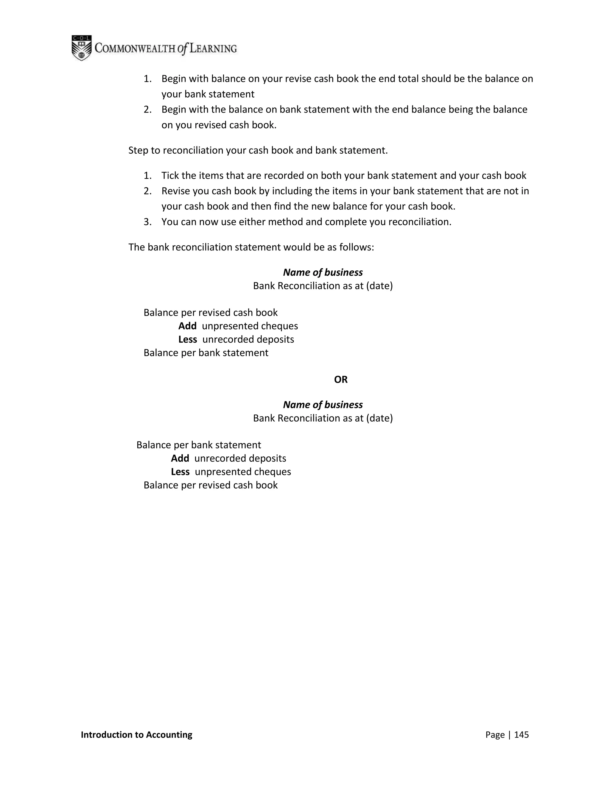 1. Begin with balance on your revise cash book the end total should be the balance on
                 your bank statement
              2. Begin with the balance on bank statement with the end balance being the balance
                 on you revised cash book.

           Step to reconciliation your cash book and bank statement.

              1. Tick the items that are recorded on both your bank statement and your cash book
              2. Revise you cash book by including the items in your bank statement that are not in
                 your cash book and then find the new balance for your cash book.
              3. You can now use either method and complete you reconciliation.

           The bank reconciliation statement would be as follows:

                                            Name of business
                                      Bank Reconciliation as at (date)

              Balance per revised cash book
                     Add unpresented cheques
                     Less unrecorded deposits
              Balance per bank statement

                                                        OR

                                            Name of business
                                      Bank Reconciliation as at (date)

            Balance per bank statement
                   Add unrecorded deposits
                   Less unpresented cheques
             Balance per revised cash book




Introduction to Accounting                                                               Page | 145
 