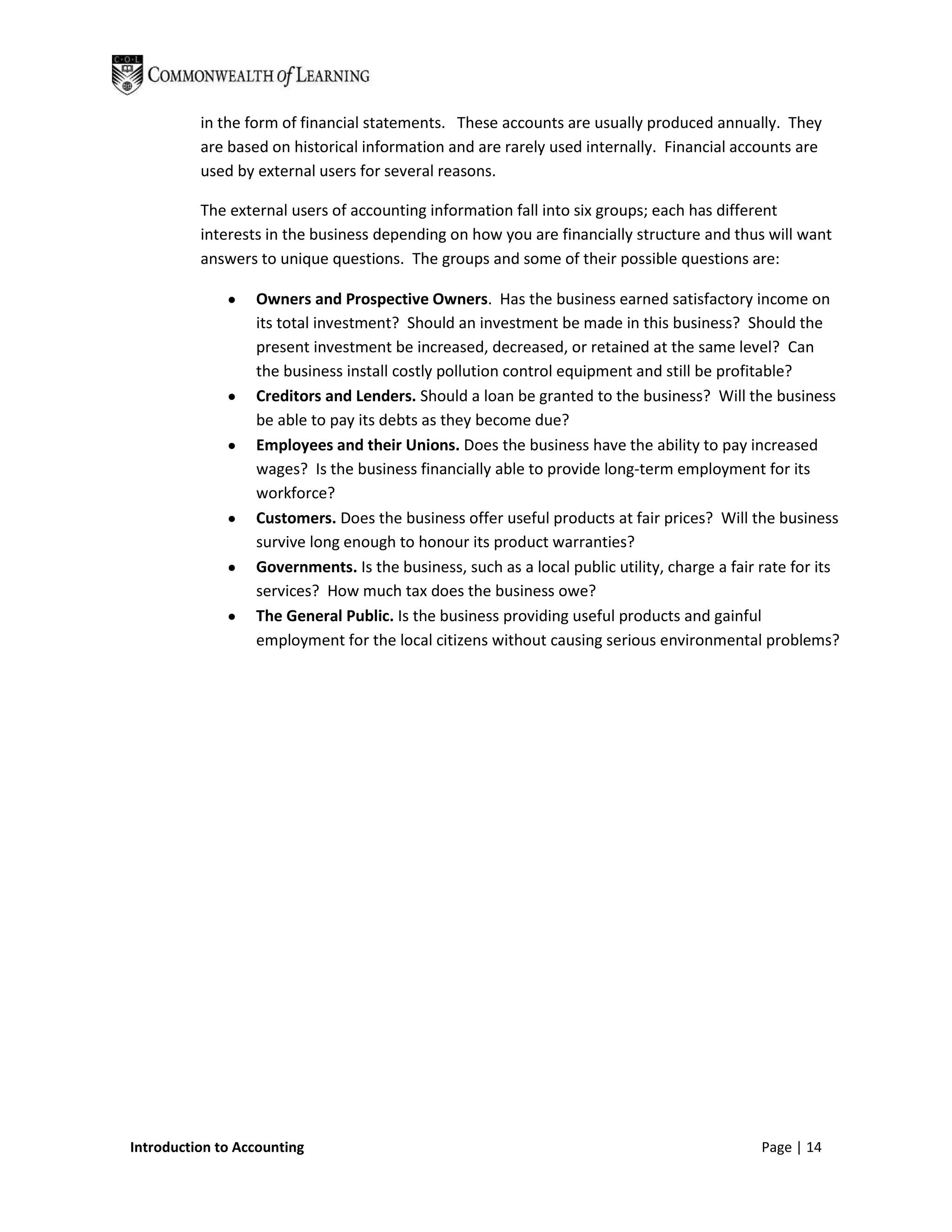 in the form of financial statements. These accounts are usually produced annually. They
          are based on historical information and are rarely used internally. Financial accounts are
          used by external users for several reasons.

          The external users of accounting information fall into six groups; each has different
          interests in the business depending on how you are financially structure and thus will want
          answers to unique questions. The groups and some of their possible questions are:

                  Owners and Prospective Owners. Has the business earned satisfactory income on
                  its total investment? Should an investment be made in this business? Should the
                  present investment be increased, decreased, or retained at the same level? Can
                  the business install costly pollution control equipment and still be profitable?
                  Creditors and Lenders. Should a loan be granted to the business? Will the business
                  be able to pay its debts as they become due?
                  Employees and their Unions. Does the business have the ability to pay increased
                  wages? Is the business financially able to provide long-term employment for its
                  workforce?
                  Customers. Does the business offer useful products at fair prices? Will the business
                  survive long enough to honour its product warranties?
                  Governments. Is the business, such as a local public utility, charge a fair rate for its
                  services? How much tax does the business owe?
                  The General Public. Is the business providing useful products and gainful
                  employment for the local citizens without causing serious environmental problems?




Introduction to Accounting                                                                    Page | 14
 