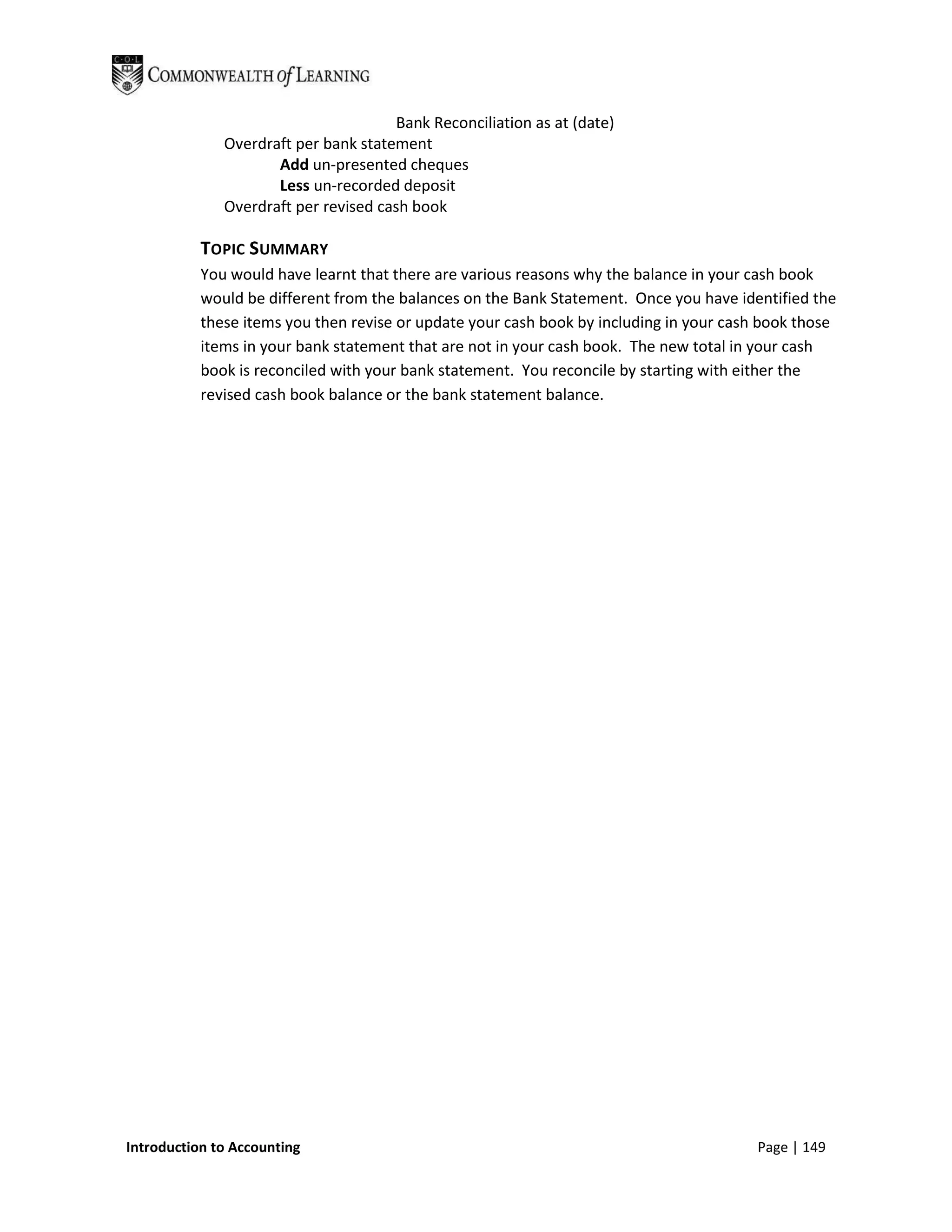 Bank Reconciliation as at (date)
              Overdraft per bank statement
                     Add un-presented cheques
                     Less un-recorded deposit
              Overdraft per revised cash book

           TOPIC SUMMARY
           You would have learnt that there are various reasons why the balance in your cash book
           would be different from the balances on the Bank Statement. Once you have identified the
           these items you then revise or update your cash book by including in your cash book those
           items in your bank statement that are not in your cash book. The new total in your cash
           book is reconciled with your bank statement. You reconcile by starting with either the
           revised cash book balance or the bank statement balance.




Introduction to Accounting                                                              Page | 149
 