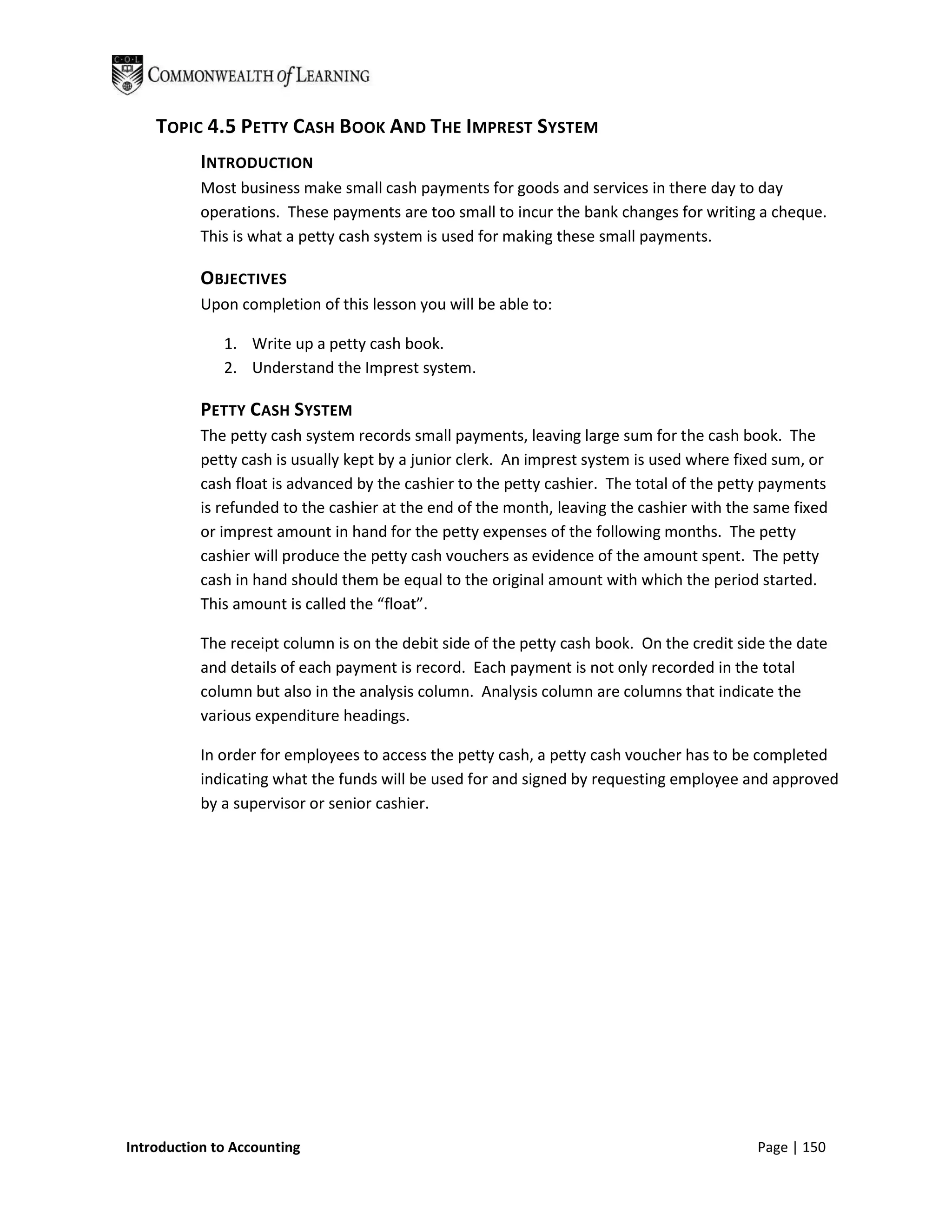 TOPIC 4.5 PETTY CASH BOOK AND THE IMPREST SYSTEM
           INTRODUCTION
           Most business make small cash payments for goods and services in there day to day
           operations. These payments are too small to incur the bank changes for writing a cheque.
           This is what a petty cash system is used for making these small payments.

           OBJECTIVES
           Upon completion of this lesson you will be able to:

              1. Write up a petty cash book.
              2. Understand the Imprest system.

           PETTY CASH SYSTEM
           The petty cash system records small payments, leaving large sum for the cash book. The
           petty cash is usually kept by a junior clerk. An imprest system is used where fixed sum, or
           cash float is advanced by the cashier to the petty cashier. The total of the petty payments
           is refunded to the cashier at the end of the month, leaving the cashier with the same fixed
           or imprest amount in hand for the petty expenses of the following months. The petty
           cashier will produce the petty cash vouchers as evidence of the amount spent. The petty
           cash in hand should them be equal to the original amount with which the period started.
           This amount is called the “float”.

           The receipt column is on the debit side of the petty cash book. On the credit side the date
           and details of each payment is record. Each payment is not only recorded in the total
           column but also in the analysis column. Analysis column are columns that indicate the
           various expenditure headings.

           In order for employees to access the petty cash, a petty cash voucher has to be completed
           indicating what the funds will be used for and signed by requesting employee and approved
           by a supervisor or senior cashier.




Introduction to Accounting                                                                 Page | 150
 