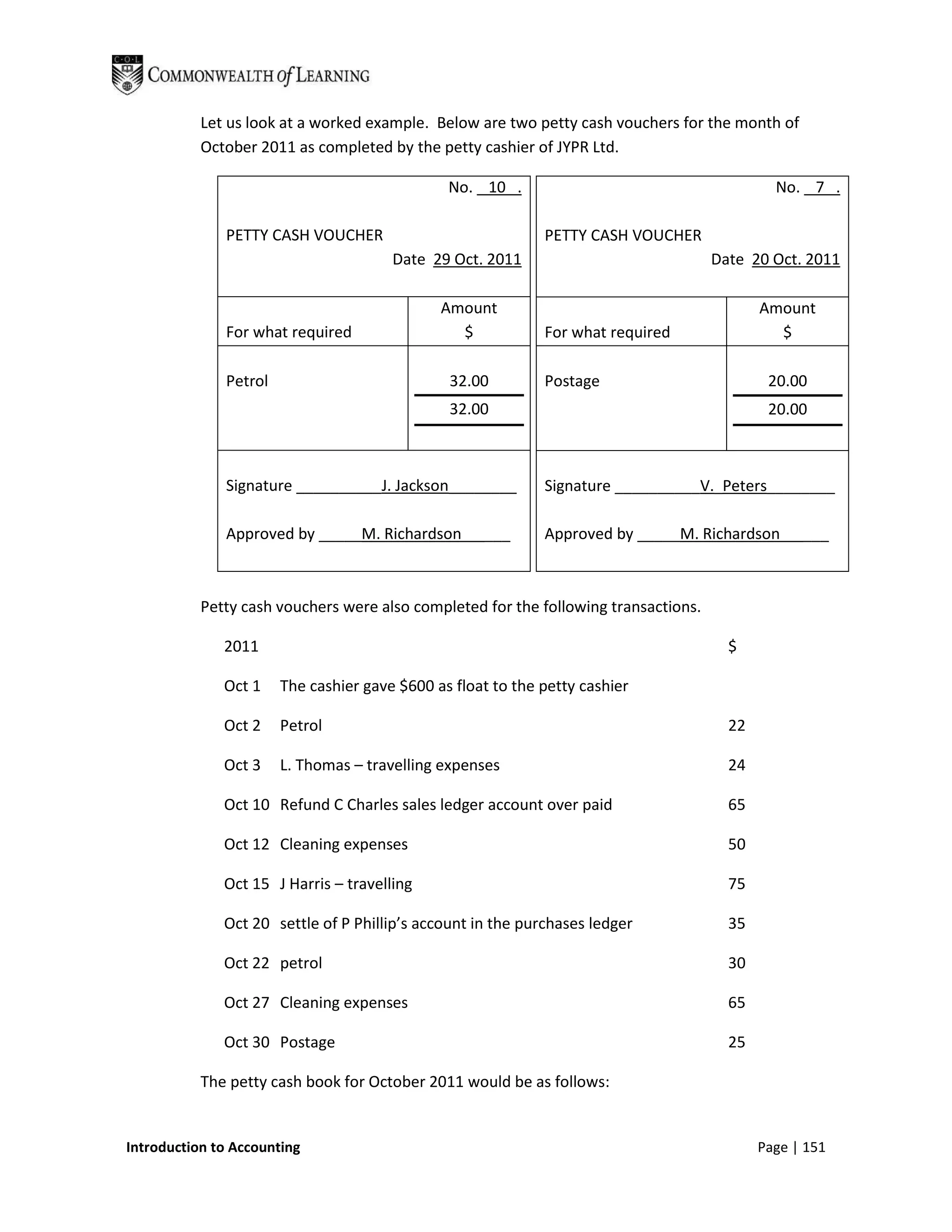 Let us look at a worked example. Below are two petty cash vouchers for the month of
           October 2011 as completed by the petty cashier of JYPR Ltd.

                                               No. 10 .                                       No. 7 .

              PETTY CASH VOUCHER                             PETTY CASH VOUCHER
                                       Date 29 Oct. 2011                             Date 20 Oct. 2011

                                              Amount                                        Amount
              For what required                 $            For what required                $

              Petrol                           32.00         Postage                         20.00
                                               32.00                                         20.00



              Signature __________J. Jackson________         Signature __________V._Peters________

              Approved by _____M. Richardson        ___      Approved by _____M. Richardson       ___



           Petty cash vouchers were also completed for the following transactions.

              2011                                                                     $

              Oct 1    The cashier gave $600 as float to the petty cashier

              Oct 2    Petrol                                                          22

              Oct 3    L. Thomas – travelling expenses                                 24

              Oct 10 Refund C Charles sales ledger account over paid                   65

              Oct 12 Cleaning expenses                                                 50

              Oct 15 J Harris – travelling                                             75

              Oct 20 settle of P Phillip’s account in the purchases ledger             35

              Oct 22 petrol                                                            30

              Oct 27 Cleaning expenses                                                 65

              Oct 30 Postage                                                           25

           The petty cash book for October 2011 would be as follows:


Introduction to Accounting                                                                  Page | 151
 