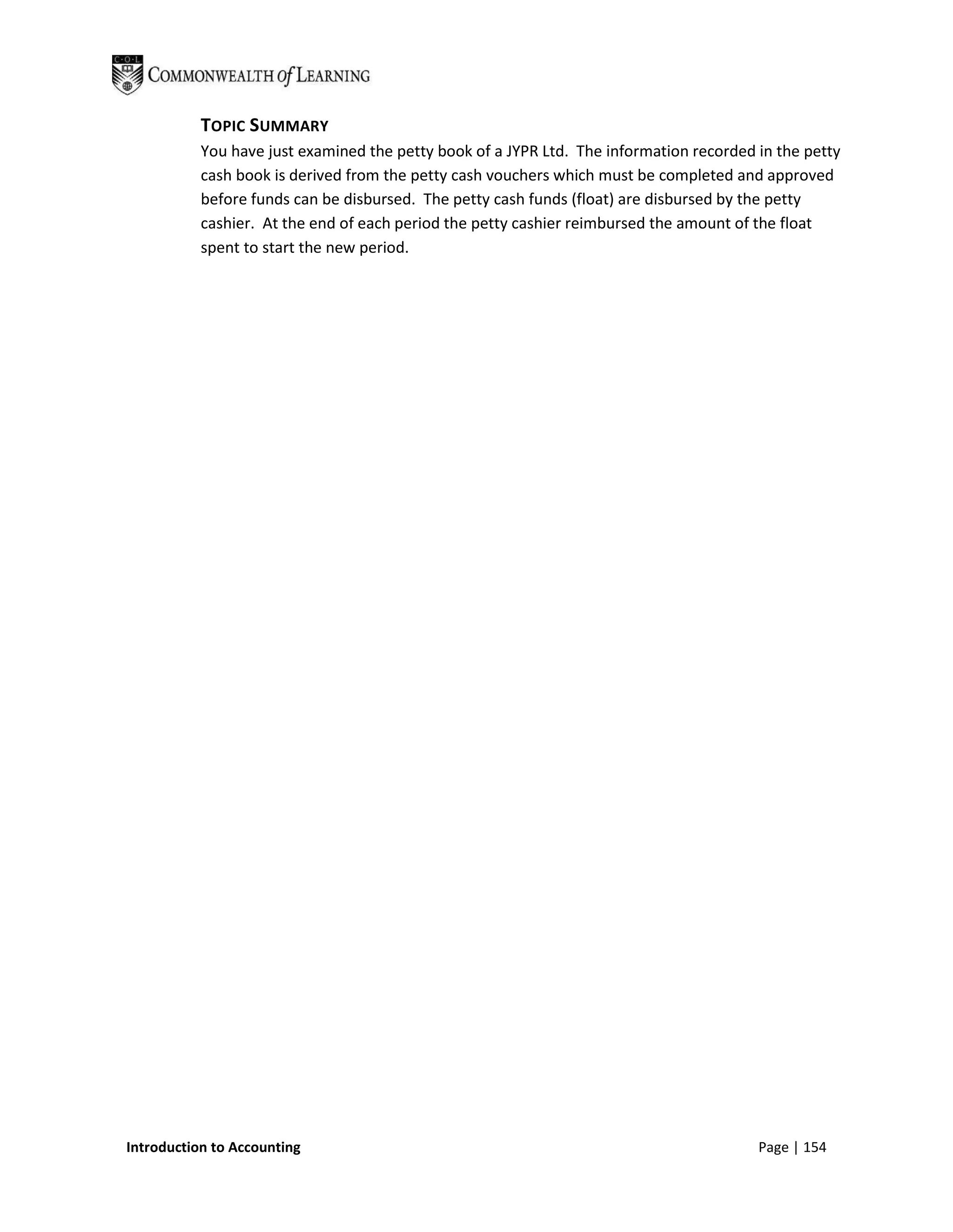 TOPIC SUMMARY
           You have just examined the petty book of a JYPR Ltd. The information recorded in the petty
           cash book is derived from the petty cash vouchers which must be completed and approved
           before funds can be disbursed. The petty cash funds (float) are disbursed by the petty
           cashier. At the end of each period the petty cashier reimbursed the amount of the float
           spent to start the new period.




Introduction to Accounting                                                               Page | 154
 