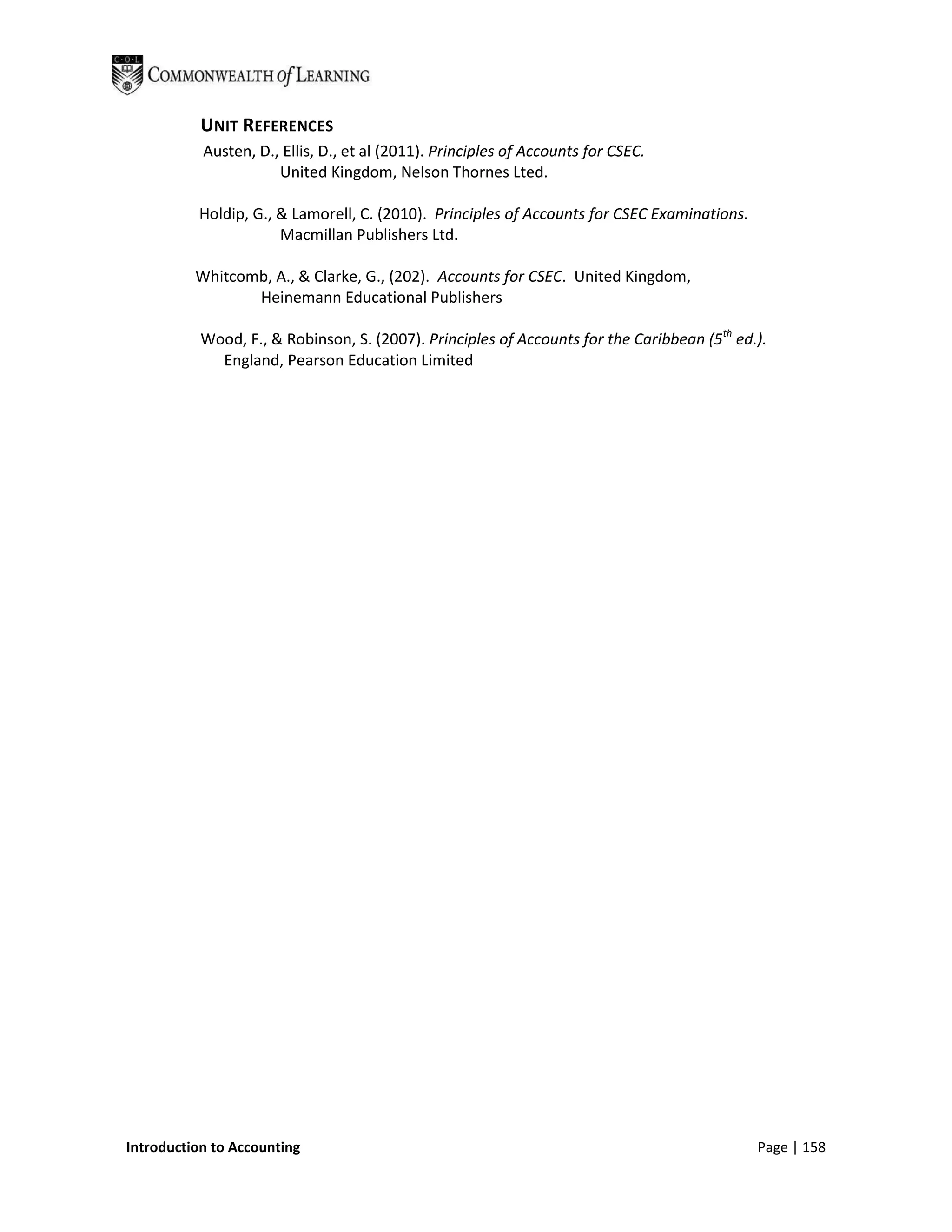 UNIT REFERENCES
           Austen, D., Ellis, D., et al (2011). Principles of Accounts for CSEC.
                      United Kingdom, Nelson Thornes Lted.

          Holdip, G., & Lamorell, C. (2010). Principles of Accounts for CSEC Examinations.
                      Macmillan Publishers Ltd.

          Whitcomb, A., & Clarke, G., (202). Accounts for CSEC. United Kingdom,
                 Heinemann Educational Publishers

           Wood, F., & Robinson, S. (2007). Principles of Accounts for the Caribbean (5th ed.).
             England, Pearson Education Limited




Introduction to Accounting                                                                   Page | 158
 