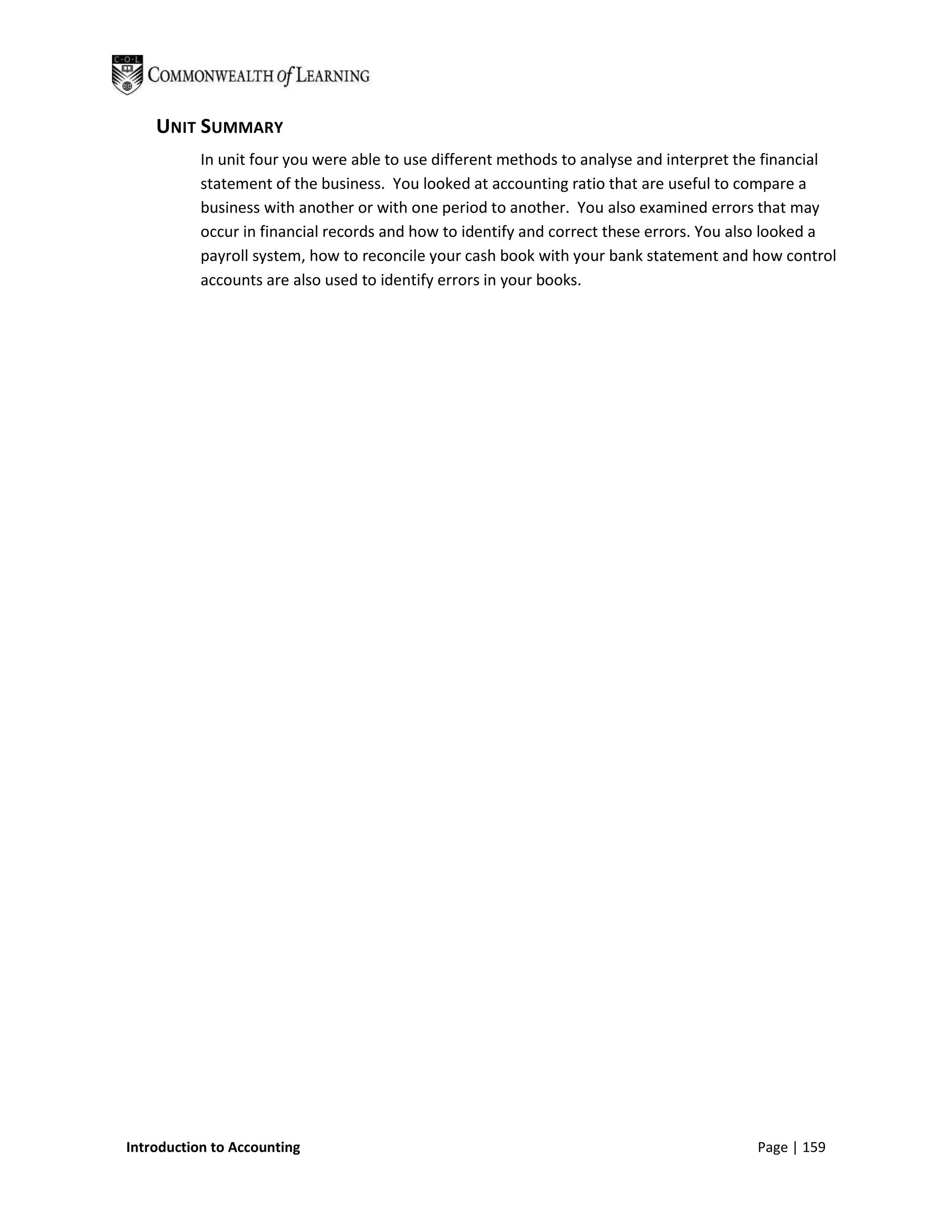 UNIT SUMMARY
           In unit four you were able to use different methods to analyse and interpret the financial
           statement of the business. You looked at accounting ratio that are useful to compare a
           business with another or with one period to another. You also examined errors that may
           occur in financial records and how to identify and correct these errors. You also looked a
           payroll system, how to reconcile your cash book with your bank statement and how control
           accounts are also used to identify errors in your books.




Introduction to Accounting                                                               Page | 159
 