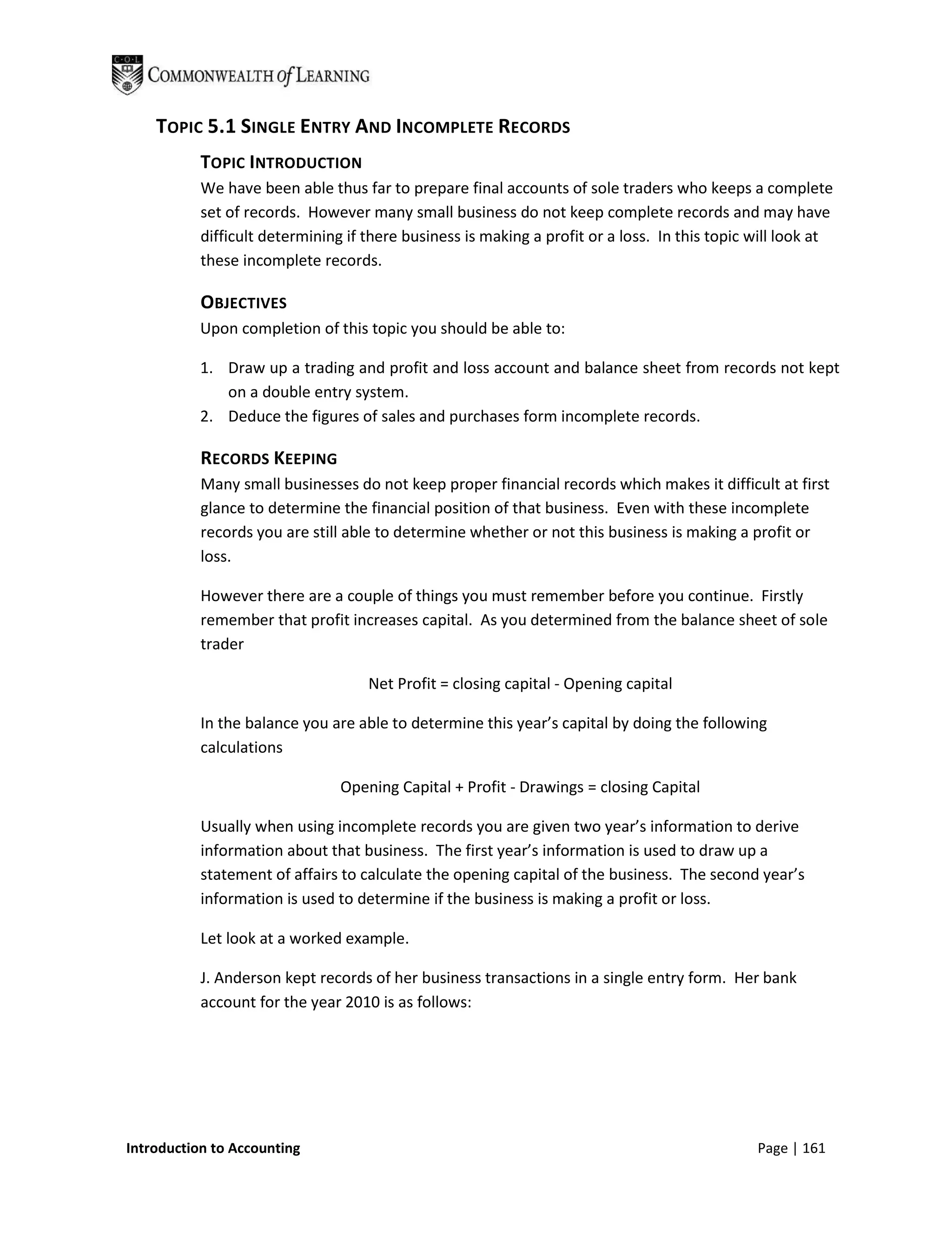 TOPIC 5.1 SINGLE ENTRY AND INCOMPLETE RECORDS
           TOPIC INTRODUCTION
           We have been able thus far to prepare final accounts of sole traders who keeps a complete
           set of records. However many small business do not keep complete records and may have
           difficult determining if there business is making a profit or a loss. In this topic will look at
           these incomplete records.

           OBJECTIVES
           Upon completion of this topic you should be able to:

           1. Draw up a trading and profit and loss account and balance sheet from records not kept
              on a double entry system.
           2. Deduce the figures of sales and purchases form incomplete records.

           RECORDS KEEPING
           Many small businesses do not keep proper financial records which makes it difficult at first
           glance to determine the financial position of that business. Even with these incomplete
           records you are still able to determine whether or not this business is making a profit or
           loss.

           However there are a couple of things you must remember before you continue. Firstly
           remember that profit increases capital. As you determined from the balance sheet of sole
           trader

                                    Net Profit = closing capital - Opening capital

           In the balance you are able to determine this year’s capital by doing the following
           calculations

                                Opening Capital + Profit - Drawings = closing Capital

           Usually when using incomplete records you are given two year’s information to derive
           information about that business. The first year’s information is used to draw up a
           statement of affairs to calculate the opening capital of the business. The second year’s
           information is used to determine if the business is making a profit or loss.

           Let look at a worked example.

           J. Anderson kept records of her business transactions in a single entry form. Her bank
           account for the year 2010 is as follows:




Introduction to Accounting                                                                     Page | 161
 