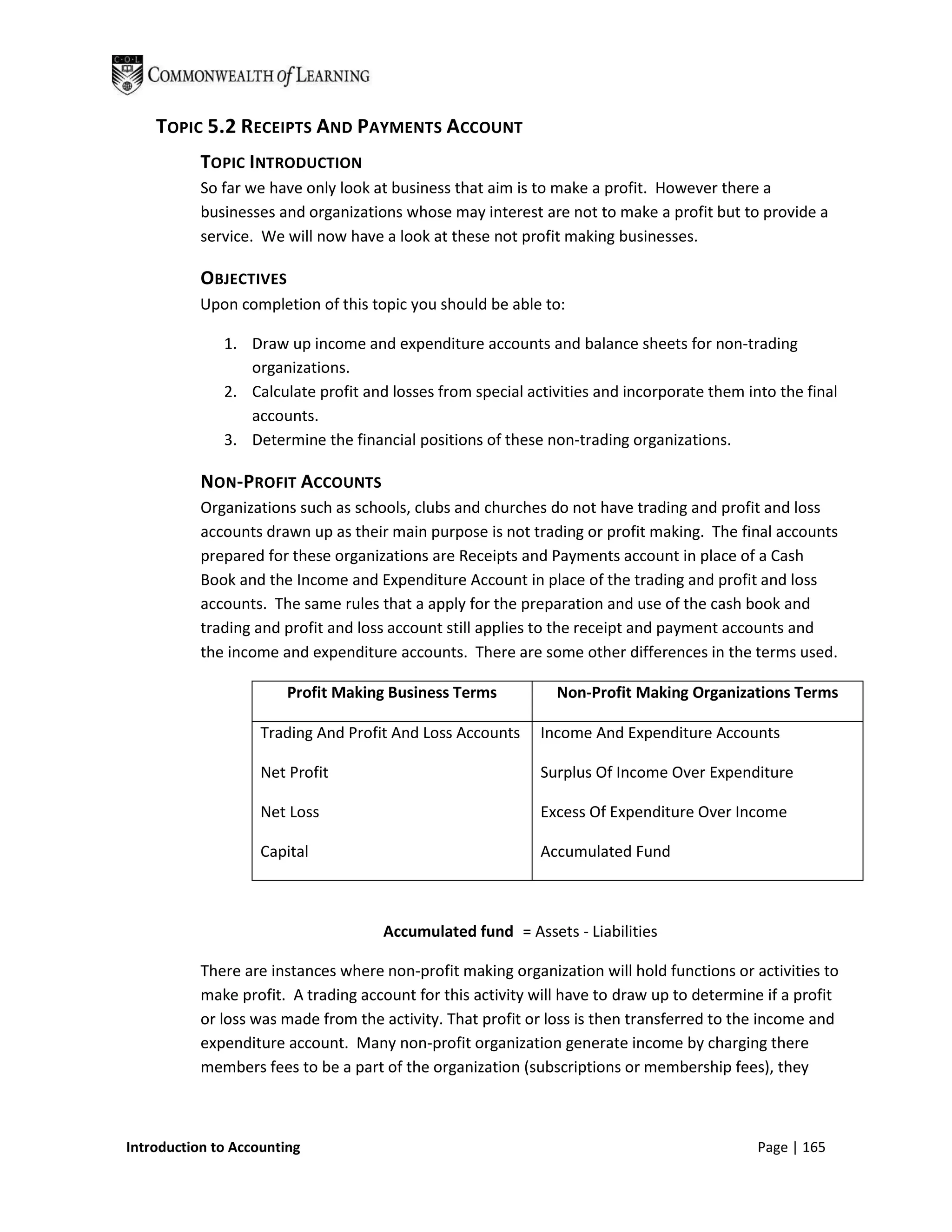TOPIC 5.2 RECEIPTS AND PAYMENTS ACCOUNT
           TOPIC INTRODUCTION
           So far we have only look at business that aim is to make a profit. However there a
           businesses and organizations whose may interest are not to make a profit but to provide a
           service. We will now have a look at these not profit making businesses.

           OBJECTIVES
           Upon completion of this topic you should be able to:

              1. Draw up income and expenditure accounts and balance sheets for non-trading
                 organizations.
              2. Calculate profit and losses from special activities and incorporate them into the final
                 accounts.
              3. Determine the financial positions of these non-trading organizations.

           NON-PROFIT ACCOUNTS
           Organizations such as schools, clubs and churches do not have trading and profit and loss
           accounts drawn up as their main purpose is not trading or profit making. The final accounts
           prepared for these organizations are Receipts and Payments account in place of a Cash
           Book and the Income and Expenditure Account in place of the trading and profit and loss
           accounts. The same rules that a apply for the preparation and use of the cash book and
           trading and profit and loss account still applies to the receipt and payment accounts and
           the income and expenditure accounts. There are some other differences in the terms used.

                        Profit Making Business Terms           Non-Profit Making Organizations Terms

                    Trading And Profit And Loss Accounts     Income And Expenditure Accounts

                    Net Profit                               Surplus Of Income Over Expenditure

                    Net Loss                                 Excess Of Expenditure Over Income

                    Capital                                  Accumulated Fund



                                     Accumulated fund = Assets - Liabilities

           There are instances where non-profit making organization will hold functions or activities to
           make profit. A trading account for this activity will have to draw up to determine if a profit
           or loss was made from the activity. That profit or loss is then transferred to the income and
           expenditure account. Many non-profit organization generate income by charging there
           members fees to be a part of the organization (subscriptions or membership fees), they



Introduction to Accounting                                                                   Page | 165
 