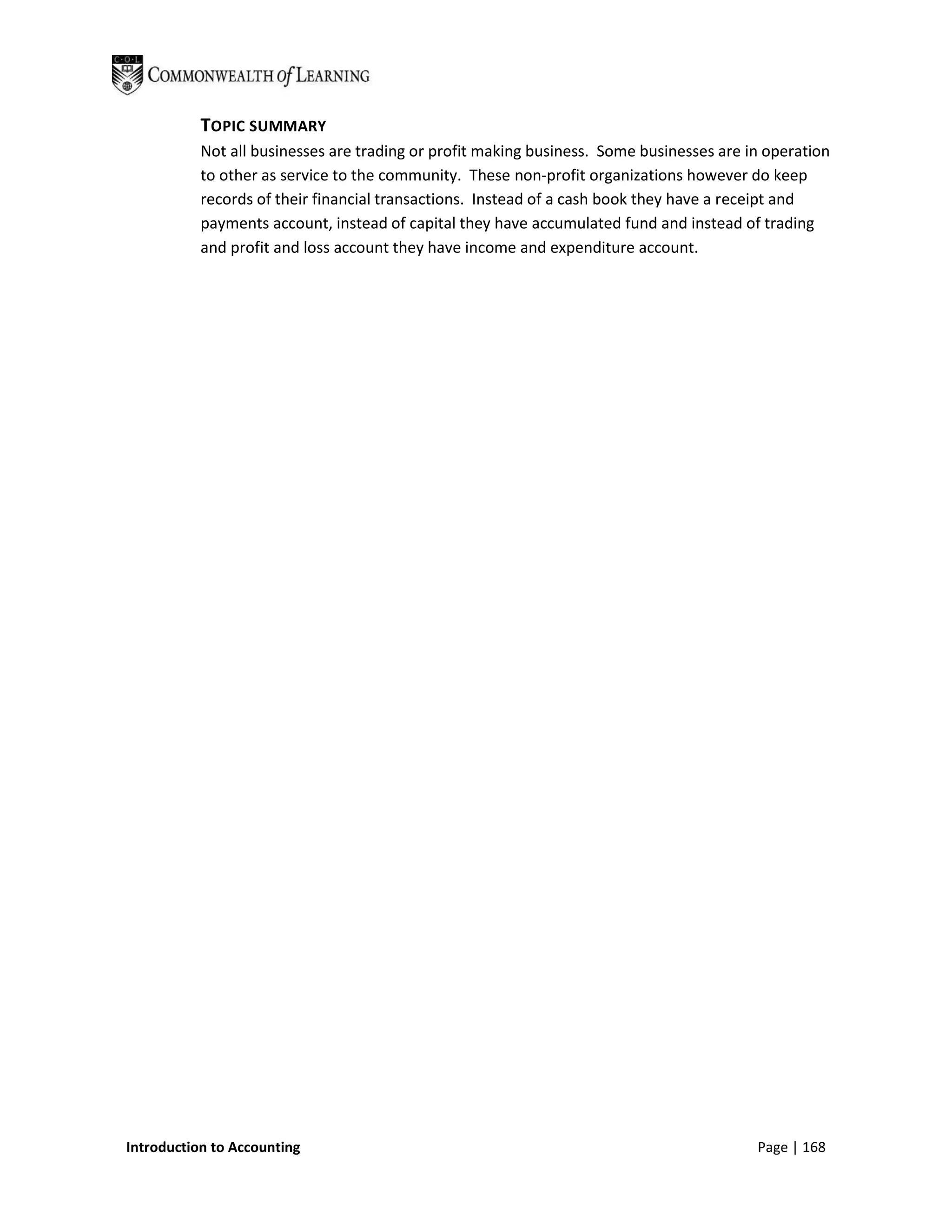 TOPIC SUMMARY
           Not all businesses are trading or profit making business. Some businesses are in operation
           to other as service to the community. These non-profit organizations however do keep
           records of their financial transactions. Instead of a cash book they have a receipt and
           payments account, instead of capital they have accumulated fund and instead of trading
           and profit and loss account they have income and expenditure account.




Introduction to Accounting                                                                Page | 168
 