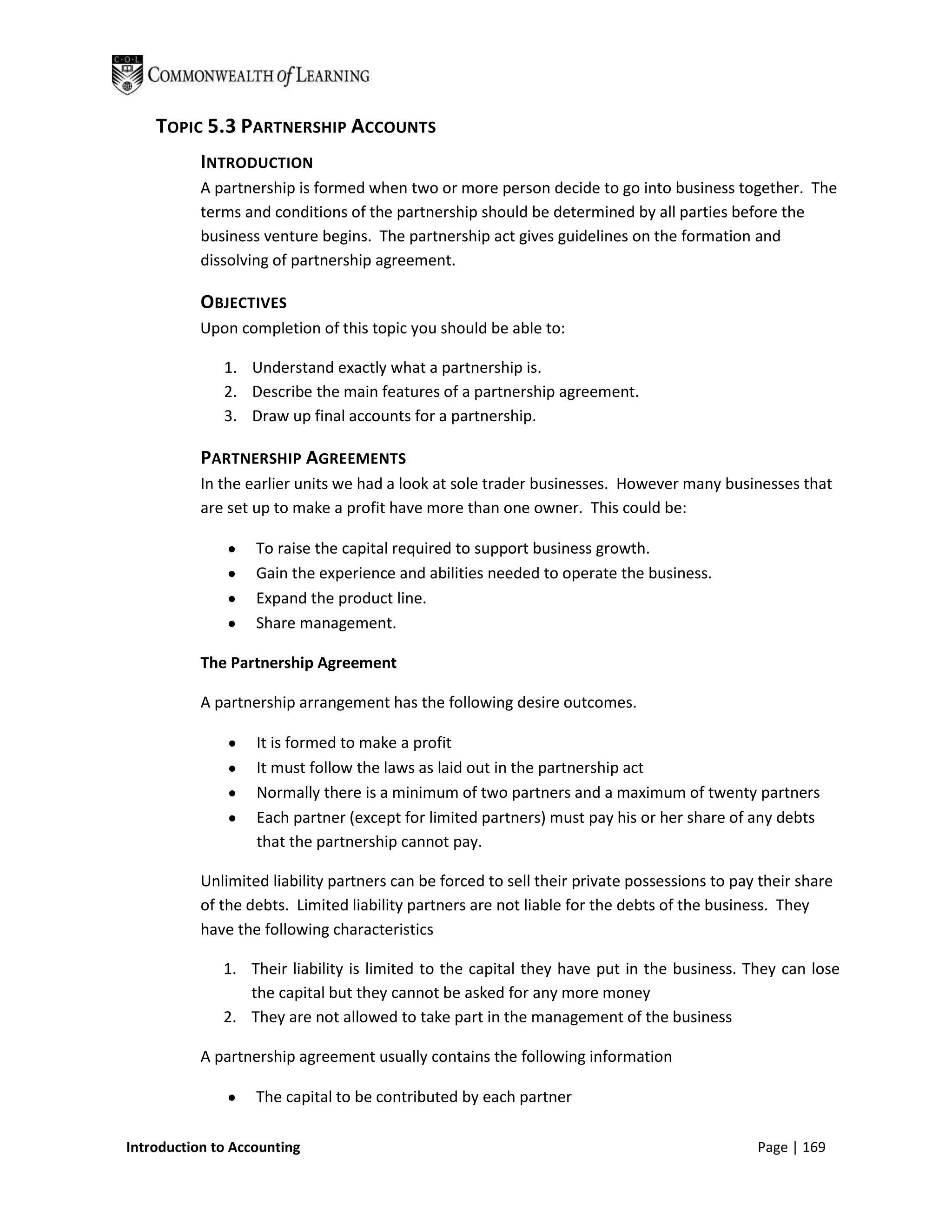 TOPIC 5.3 PARTNERSHIP ACCOUNTS
           INTRODUCTION
           A partnership is formed when two or more person decide to go into business together. The
           terms and conditions of the partnership should be determined by all parties before the
           business venture begins. The partnership act gives guidelines on the formation and
           dissolving of partnership agreement.

           OBJECTIVES
           Upon completion of this topic you should be able to:

              1. Understand exactly what a partnership is.
              2. Describe the main features of a partnership agreement.
              3. Draw up final accounts for a partnership.

           PARTNERSHIP AGREEMENTS
           In the earlier units we had a look at sole trader businesses. However many businesses that
           are set up to make a profit have more than one owner. This could be:

                   To raise the capital required to support business growth.
                   Gain the experience and abilities needed to operate the business.
                   Expand the product line.
                   Share management.

           The Partnership Agreement

           A partnership arrangement has the following desire outcomes.

                   It is formed to make a profit
                   It must follow the laws as laid out in the partnership act
                   Normally there is a minimum of two partners and a maximum of twenty partners
                   Each partner (except for limited partners) must pay his or her share of any debts
                   that the partnership cannot pay.

           Unlimited liability partners can be forced to sell their private possessions to pay their share
           of the debts. Limited liability partners are not liable for the debts of the business. They
           have the following characteristics

              1. Their liability is limited to the capital they have put in the business. They can lose
                 the capital but they cannot be asked for any more money
              2. They are not allowed to take part in the management of the business

           A partnership agreement usually contains the following information

                   The capital to be contributed by each partner

Introduction to Accounting                                                                    Page | 169
 