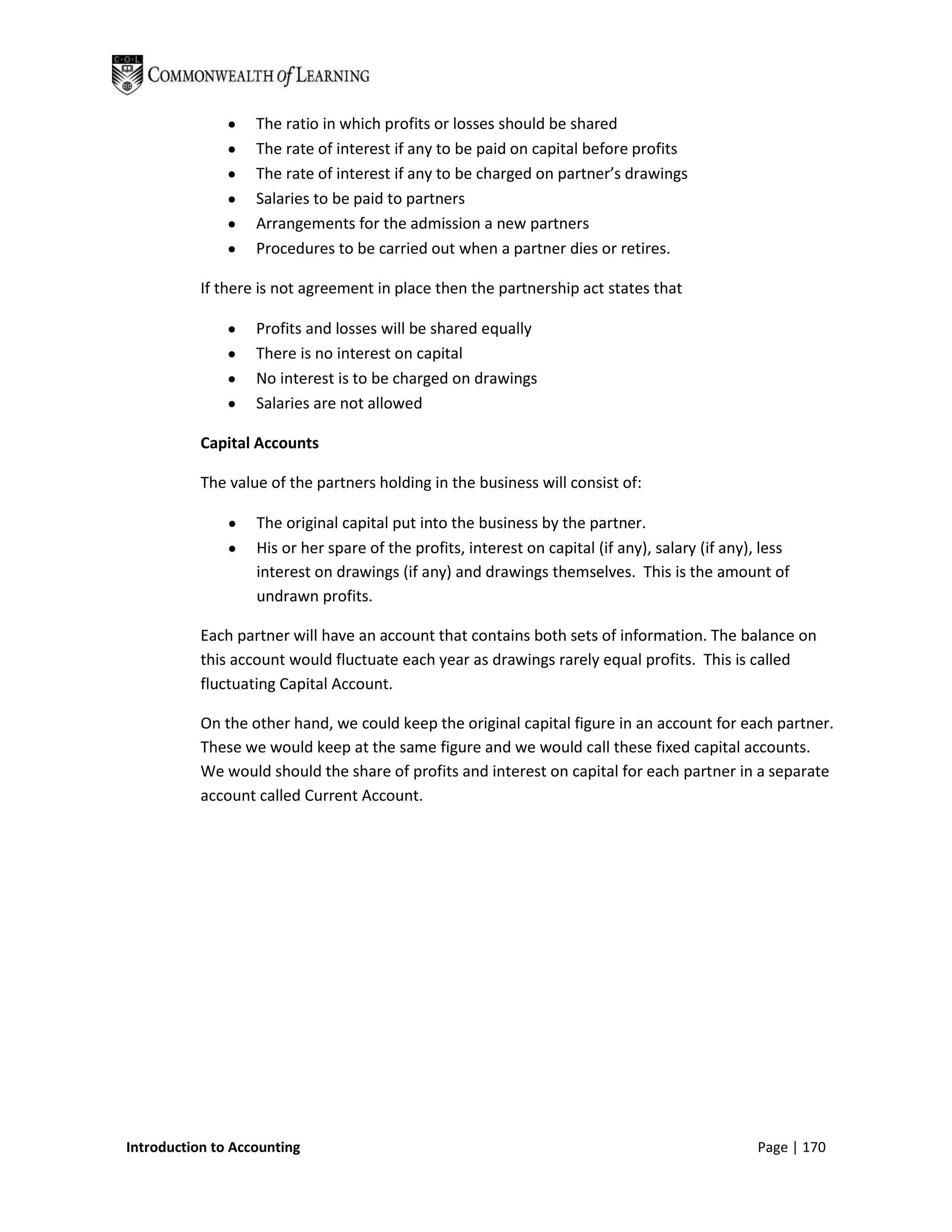 The ratio in which profits or losses should be shared
                   The rate of interest if any to be paid on capital before profits
                   The rate of interest if any to be charged on partner’s drawings
                   Salaries to be paid to partners
                   Arrangements for the admission a new partners
                   Procedures to be carried out when a partner dies or retires.

           If there is not agreement in place then the partnership act states that

                   Profits and losses will be shared equally
                   There is no interest on capital
                   No interest is to be charged on drawings
                   Salaries are not allowed

           Capital Accounts

           The value of the partners holding in the business will consist of:

                   The original capital put into the business by the partner.
                   His or her spare of the profits, interest on capital (if any), salary (if any), less
                   interest on drawings (if any) and drawings themselves. This is the amount of
                   undrawn profits.

           Each partner will have an account that contains both sets of information. The balance on
           this account would fluctuate each year as drawings rarely equal profits. This is called
           fluctuating Capital Account.

           On the other hand, we could keep the original capital figure in an account for each partner.
           These we would keep at the same figure and we would call these fixed capital accounts.
           We would should the share of profits and interest on capital for each partner in a separate
           account called Current Account.




Introduction to Accounting                                                                       Page | 170
 