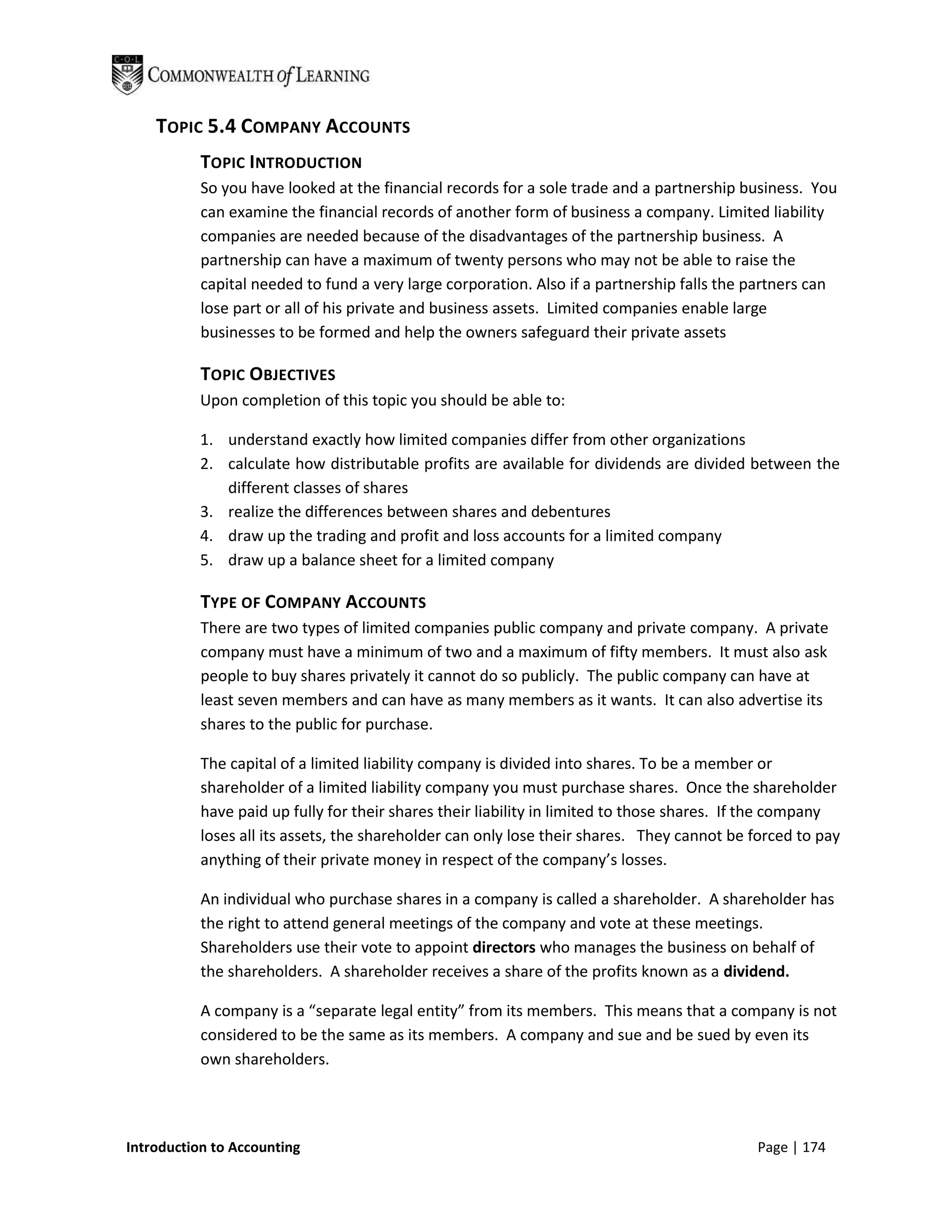TOPIC 5.4 COMPANY ACCOUNTS
           TOPIC INTRODUCTION
           So you have looked at the financial records for a sole trade and a partnership business. You
           can examine the financial records of another form of business a company. Limited liability
           companies are needed because of the disadvantages of the partnership business. A
           partnership can have a maximum of twenty persons who may not be able to raise the
           capital needed to fund a very large corporation. Also if a partnership falls the partners can
           lose part or all of his private and business assets. Limited companies enable large
           businesses to be formed and help the owners safeguard their private assets

           TOPIC OBJECTIVES
           Upon completion of this topic you should be able to:

           1. understand exactly how limited companies differ from other organizations
           2. calculate how distributable profits are available for dividends are divided between the
              different classes of shares
           3. realize the differences between shares and debentures
           4. draw up the trading and profit and loss accounts for a limited company
           5. draw up a balance sheet for a limited company

           TYPE OF COMPANY ACCOUNTS
           There are two types of limited companies public company and private company. A private
           company must have a minimum of two and a maximum of fifty members. It must also ask
           people to buy shares privately it cannot do so publicly. The public company can have at
           least seven members and can have as many members as it wants. It can also advertise its
           shares to the public for purchase.

           The capital of a limited liability company is divided into shares. To be a member or
           shareholder of a limited liability company you must purchase shares. Once the shareholder
           have paid up fully for their shares their liability in limited to those shares. If the company
           loses all its assets, the shareholder can only lose their shares. They cannot be forced to pay
           anything of their private money in respect of the company’s losses.

           An individual who purchase shares in a company is called a shareholder. A shareholder has
           the right to attend general meetings of the company and vote at these meetings.
           Shareholders use their vote to appoint directors who manages the business on behalf of
           the shareholders. A shareholder receives a share of the profits known as a dividend.

           A company is a “separate legal entity” from its members. This means that a company is not
           considered to be the same as its members. A company and sue and be sued by even its
           own shareholders.




Introduction to Accounting                                                                  Page | 174
 