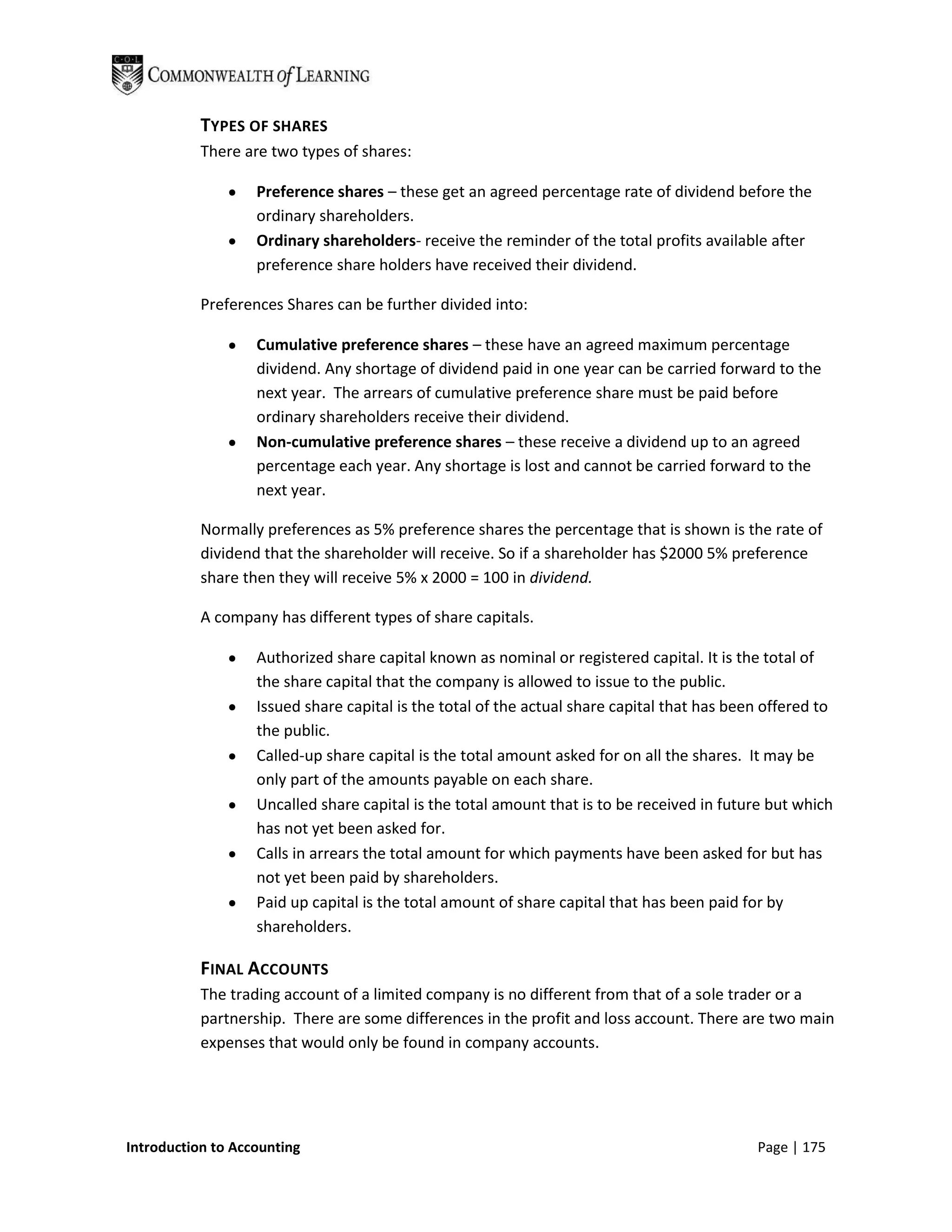 TYPES OF SHARES
           There are two types of shares:

                   Preference shares – these get an agreed percentage rate of dividend before the
                   ordinary shareholders.
                   Ordinary shareholders- receive the reminder of the total profits available after
                   preference share holders have received their dividend.

           Preferences Shares can be further divided into:

                   Cumulative preference shares – these have an agreed maximum percentage
                   dividend. Any shortage of dividend paid in one year can be carried forward to the
                   next year. The arrears of cumulative preference share must be paid before
                   ordinary shareholders receive their dividend.
                   Non-cumulative preference shares – these receive a dividend up to an agreed
                   percentage each year. Any shortage is lost and cannot be carried forward to the
                   next year.

           Normally preferences as 5% preference shares the percentage that is shown is the rate of
           dividend that the shareholder will receive. So if a shareholder has $2000 5% preference
           share then they will receive 5% x 2000 = 100 in dividend.

           A company has different types of share capitals.

                   Authorized share capital known as nominal or registered capital. It is the total of
                   the share capital that the company is allowed to issue to the public.
                   Issued share capital is the total of the actual share capital that has been offered to
                   the public.
                   Called-up share capital is the total amount asked for on all the shares. It may be
                   only part of the amounts payable on each share.
                   Uncalled share capital is the total amount that is to be received in future but which
                   has not yet been asked for.
                   Calls in arrears the total amount for which payments have been asked for but has
                   not yet been paid by shareholders.
                   Paid up capital is the total amount of share capital that has been paid for by
                   shareholders.

           FINAL ACCOUNTS
           The trading account of a limited company is no different from that of a sole trader or a
           partnership. There are some differences in the profit and loss account. There are two main
           expenses that would only be found in company accounts.




Introduction to Accounting                                                                   Page | 175
 
