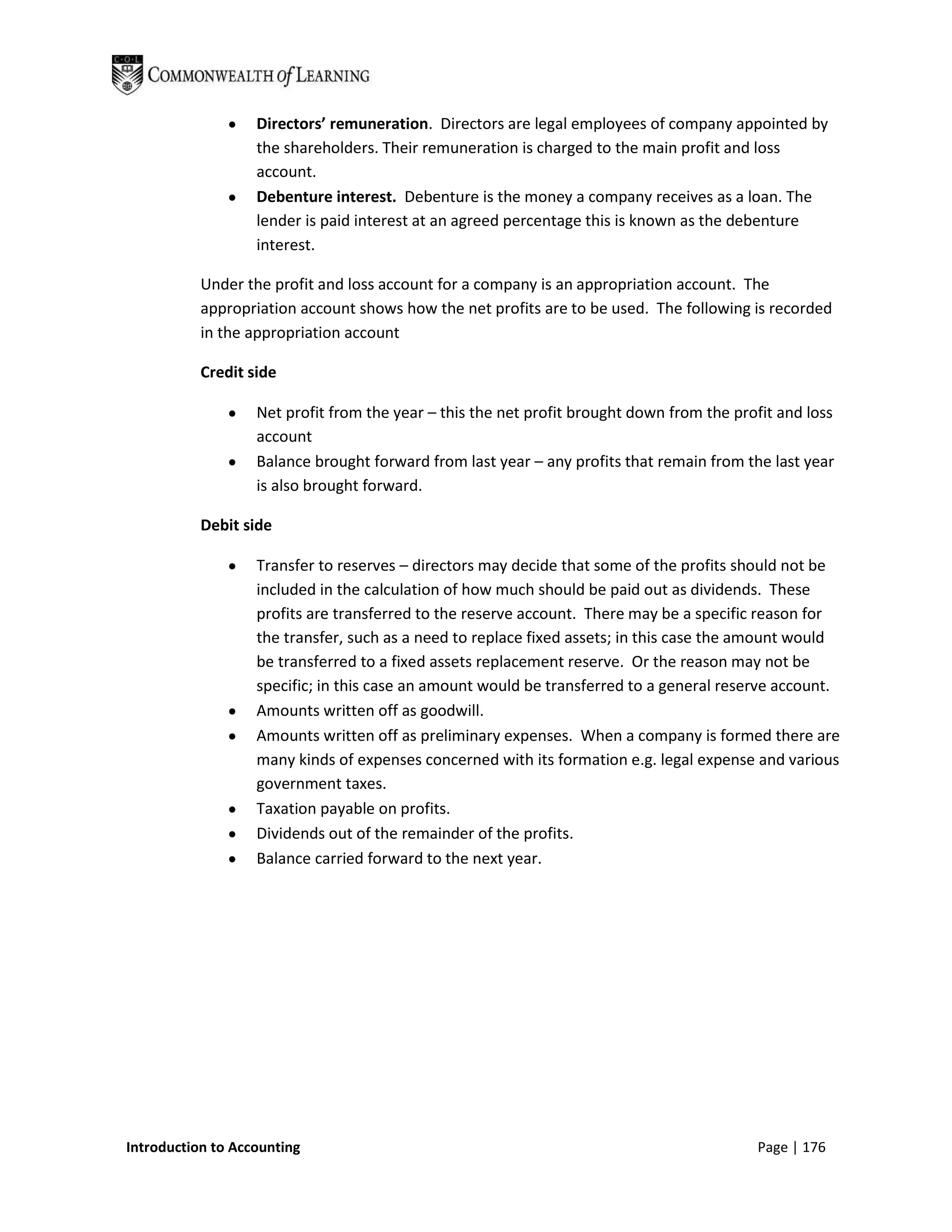 Directors’ remuneration. Directors are legal employees of company appointed by
                   the shareholders. Their remuneration is charged to the main profit and loss
                   account.
                   Debenture interest. Debenture is the money a company receives as a loan. The
                   lender is paid interest at an agreed percentage this is known as the debenture
                   interest.

           Under the profit and loss account for a company is an appropriation account. The
           appropriation account shows how the net profits are to be used. The following is recorded
           in the appropriation account

           Credit side

                   Net profit from the year – this the net profit brought down from the profit and loss
                   account
                   Balance brought forward from last year – any profits that remain from the last year
                   is also brought forward.

           Debit side

                   Transfer to reserves – directors may decide that some of the profits should not be
                   included in the calculation of how much should be paid out as dividends. These
                   profits are transferred to the reserve account. There may be a specific reason for
                   the transfer, such as a need to replace fixed assets; in this case the amount would
                   be transferred to a fixed assets replacement reserve. Or the reason may not be
                   specific; in this case an amount would be transferred to a general reserve account.
                   Amounts written off as goodwill.
                   Amounts written off as preliminary expenses. When a company is formed there are
                   many kinds of expenses concerned with its formation e.g. legal expense and various
                   government taxes.
                   Taxation payable on profits.
                   Dividends out of the remainder of the profits.
                   Balance carried forward to the next year.




Introduction to Accounting                                                                 Page | 176
 