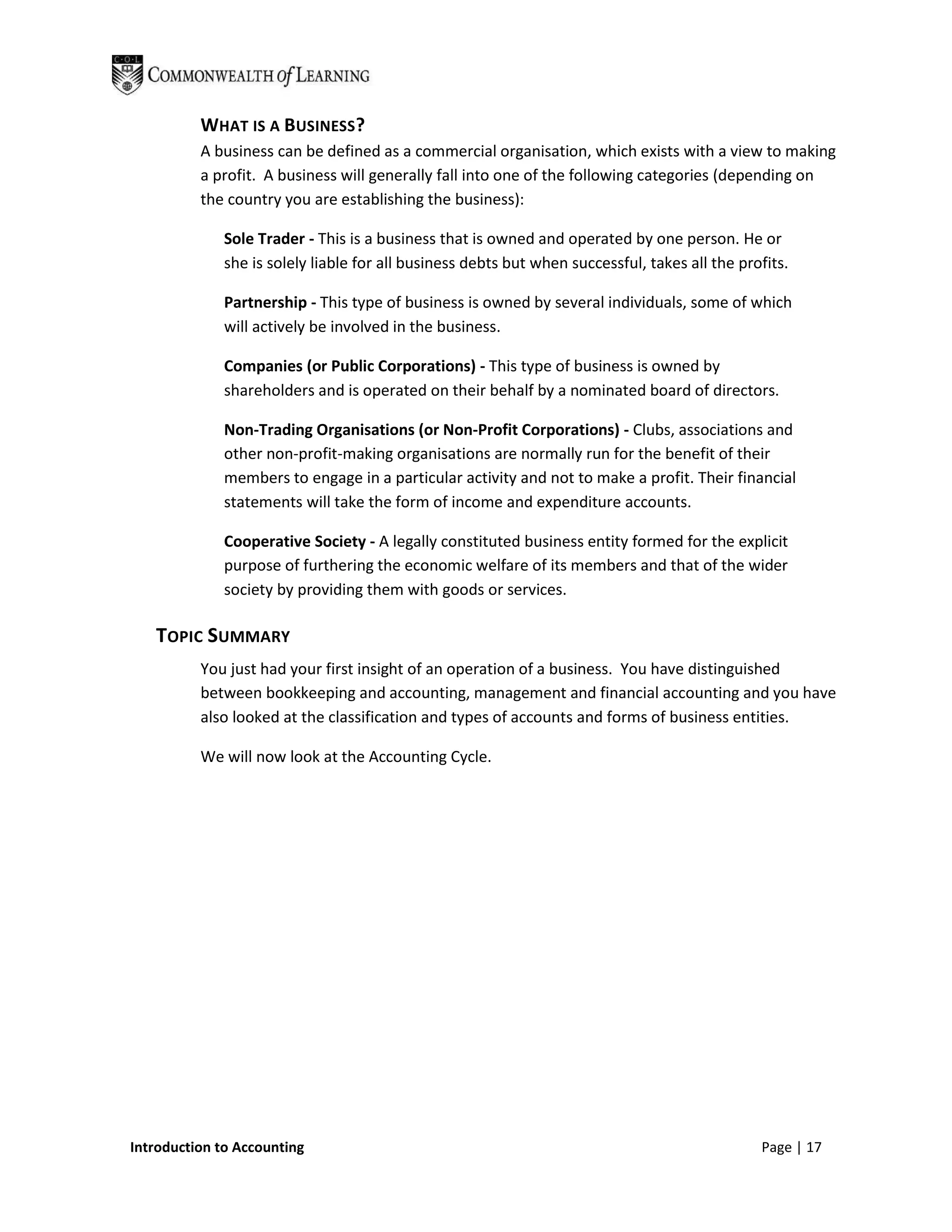 WHAT IS A BUSINESS?
          A business can be defined as a commercial organisation, which exists with a view to making
          a profit. A business will generally fall into one of the following categories (depending on
          the country you are establishing the business):

              Sole Trader - This is a business that is owned and operated by one person. He or
              she is solely liable for all business debts but when successful, takes all the profits.

              Partnership - This type of business is owned by several individuals, some of which
              will actively be involved in the business.

              Companies (or Public Corporations) - This type of business is owned by
              shareholders and is operated on their behalf by a nominated board of directors.

              Non-Trading Organisations (or Non-Profit Corporations) - Clubs, associations and
              other non-profit-making organisations are normally run for the benefit of their
              members to engage in a particular activity and not to make a profit. Their financial
              statements will take the form of income and expenditure accounts.

              Cooperative Society - A legally constituted business entity formed for the explicit
              purpose of furthering the economic welfare of its members and that of the wider
              society by providing them with goods or services.

   TOPIC SUMMARY
          You just had your first insight of an operation of a business. You have distinguished
          between bookkeeping and accounting, management and financial accounting and you have
          also looked at the classification and types of accounts and forms of business entities.

          We will now look at the Accounting Cycle.




Introduction to Accounting                                                                      Page | 17
 