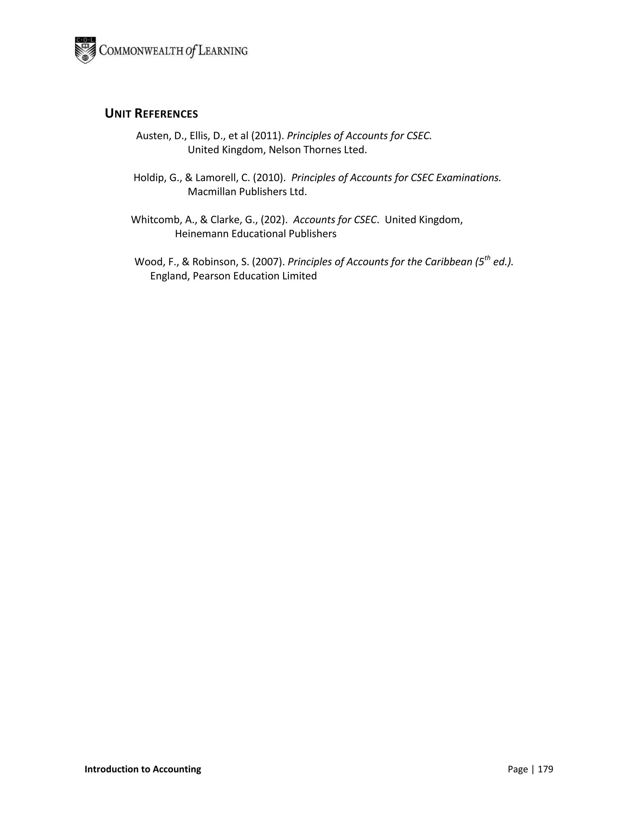 UNIT REFERENCES
           Austen, D., Ellis, D., et al (2011). Principles of Accounts for CSEC.
                      United Kingdom, Nelson Thornes Lted.

          Holdip, G., & Lamorell, C. (2010). Principles of Accounts for CSEC Examinations.
                      Macmillan Publishers Ltd.

          Whitcomb, A., & Clarke, G., (202). Accounts for CSEC. United Kingdom,
                 Heinemann Educational Publishers

           Wood, F., & Robinson, S. (2007). Principles of Accounts for the Caribbean (5th ed.).
             England, Pearson Education Limited




Introduction to Accounting                                                                   Page | 179
 