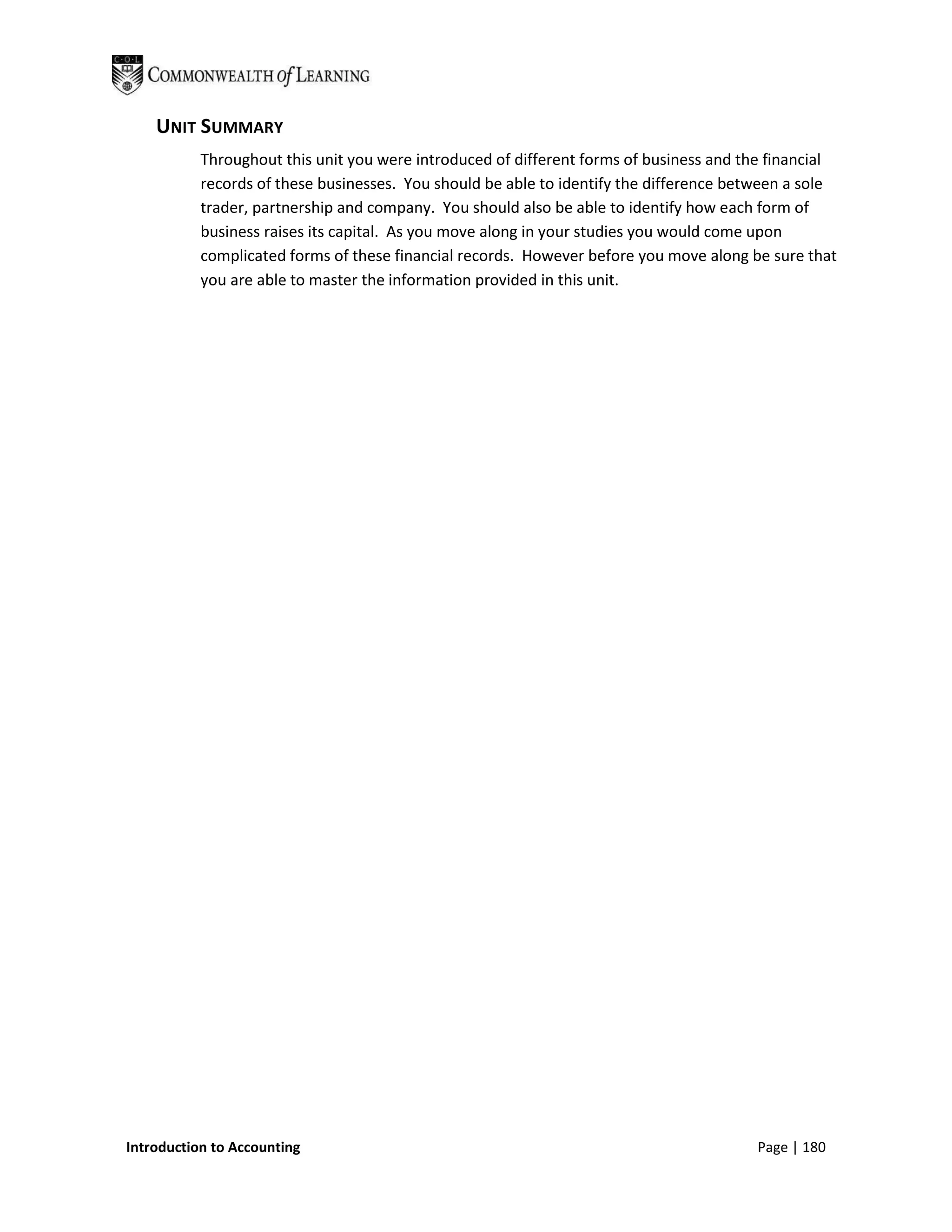 UNIT SUMMARY
           Throughout this unit you were introduced of different forms of business and the financial
           records of these businesses. You should be able to identify the difference between a sole
           trader, partnership and company. You should also be able to identify how each form of
           business raises its capital. As you move along in your studies you would come upon
           complicated forms of these financial records. However before you move along be sure that
           you are able to master the information provided in this unit.




Introduction to Accounting                                                              Page | 180
 