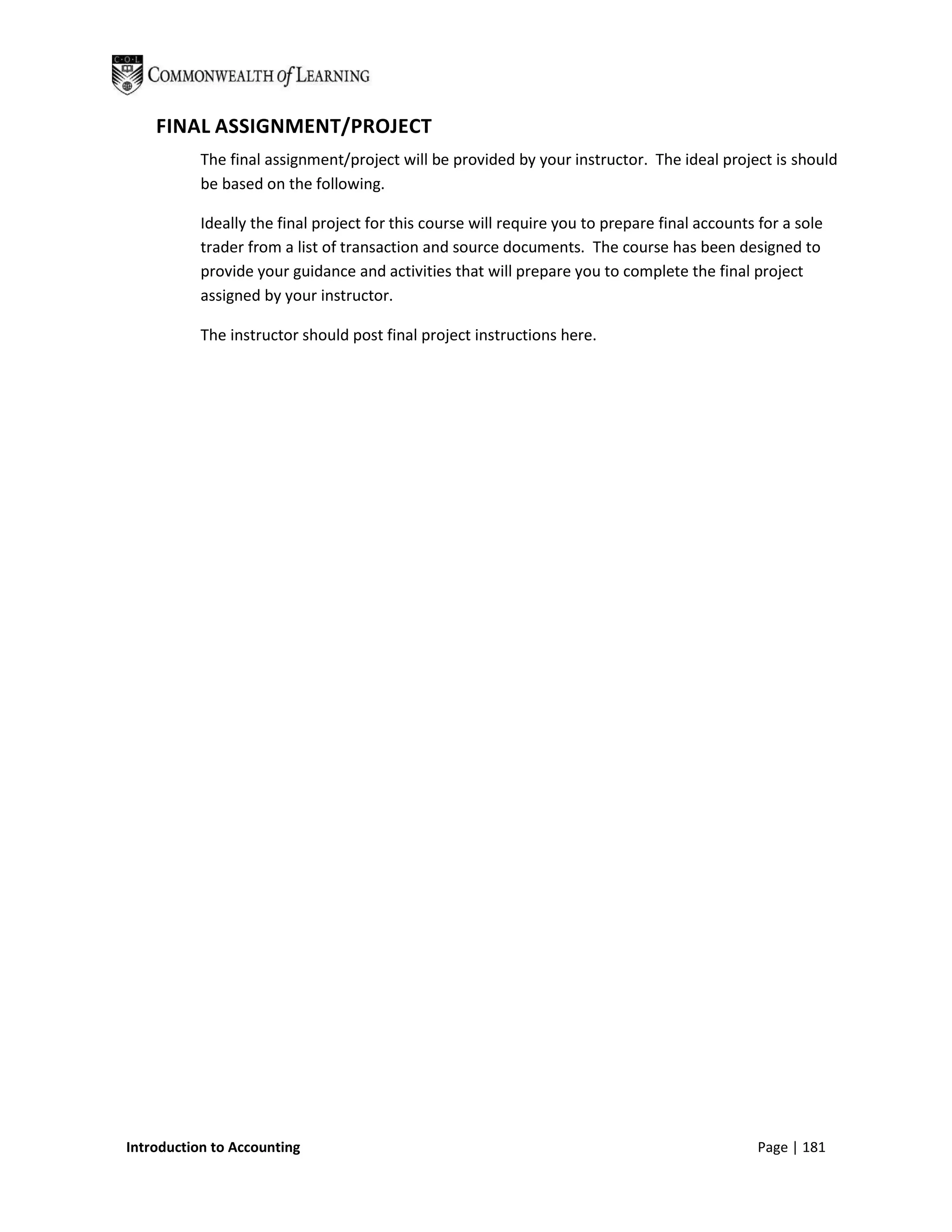 FINAL ASSIGNMENT/PROJECT
           The final assignment/project will be provided by your instructor. The ideal project is should
           be based on the following.

           Ideally the final project for this course will require you to prepare final accounts for a sole
           trader from a list of transaction and source documents. The course has been designed to
           provide your guidance and activities that will prepare you to complete the final project
           assigned by your instructor.

           The instructor should post final project instructions here.




Introduction to Accounting                                                                      Page | 181
 