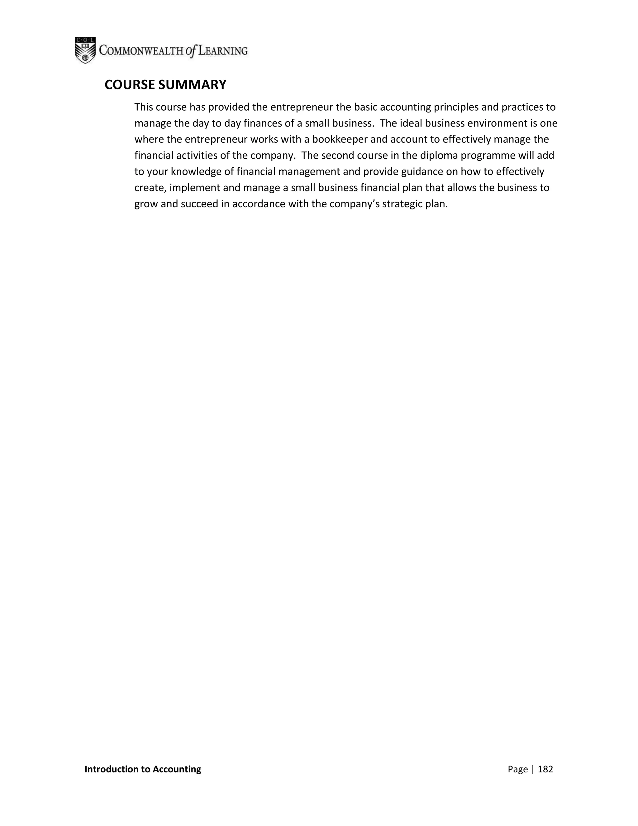 COURSE SUMMARY
           This course has provided the entrepreneur the basic accounting principles and practices to
           manage the day to day finances of a small business. The ideal business environment is one
           where the entrepreneur works with a bookkeeper and account to effectively manage the
           financial activities of the company. The second course in the diploma programme will add
           to your knowledge of financial management and provide guidance on how to effectively
           create, implement and manage a small business financial plan that allows the business to
           grow and succeed in accordance with the company’s strategic plan.




Introduction to Accounting                                                                Page | 182
 