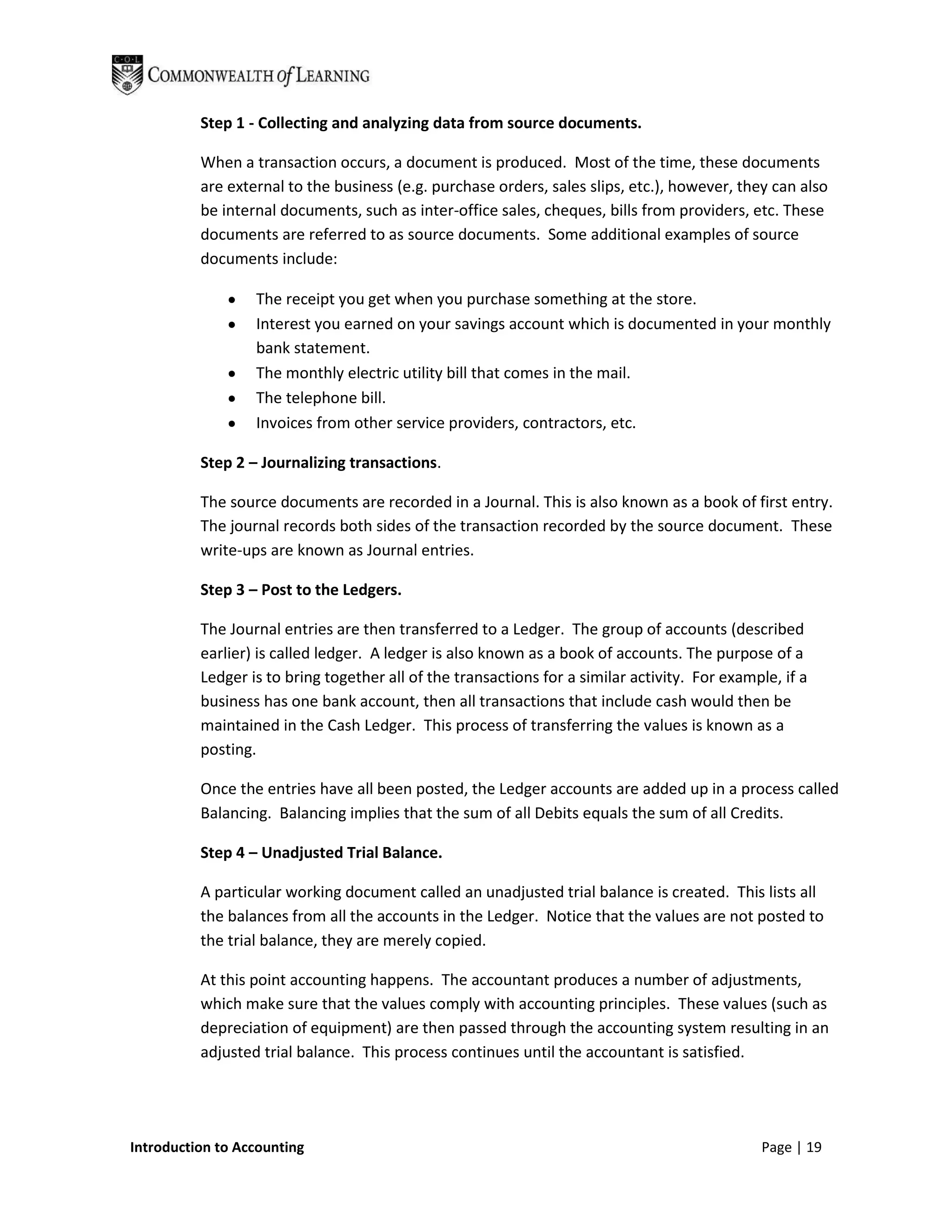Step 1 - Collecting and analyzing data from source documents.

          When a transaction occurs, a document is produced. Most of the time, these documents
          are external to the business (e.g. purchase orders, sales slips, etc.), however, they can also
          be internal documents, such as inter-office sales, cheques, bills from providers, etc. These
          documents are referred to as source documents. Some additional examples of source
          documents include:

                  The receipt you get when you purchase something at the store.
                  Interest you earned on your savings account which is documented in your monthly
                  bank statement.
                  The monthly electric utility bill that comes in the mail.
                  The telephone bill.
                  Invoices from other service providers, contractors, etc.

          Step 2 – Journalizing transactions.

          The source documents are recorded in a Journal. This is also known as a book of first entry.
          The journal records both sides of the transaction recorded by the source document. These
          write-ups are known as Journal entries.

          Step 3 – Post to the Ledgers.

          The Journal entries are then transferred to a Ledger. The group of accounts (described
          earlier) is called ledger. A ledger is also known as a book of accounts. The purpose of a
          Ledger is to bring together all of the transactions for a similar activity. For example, if a
          business has one bank account, then all transactions that include cash would then be
          maintained in the Cash Ledger. This process of transferring the values is known as a
          posting.

          Once the entries have all been posted, the Ledger accounts are added up in a process called
          Balancing. Balancing implies that the sum of all Debits equals the sum of all Credits.

          Step 4 – Unadjusted Trial Balance.

          A particular working document called an unadjusted trial balance is created. This lists all
          the balances from all the accounts in the Ledger. Notice that the values are not posted to
          the trial balance, they are merely copied.

          At this point accounting happens. The accountant produces a number of adjustments,
          which make sure that the values comply with accounting principles. These values (such as
          depreciation of equipment) are then passed through the accounting system resulting in an
          adjusted trial balance. This process continues until the accountant is satisfied.




Introduction to Accounting                                                                     Page | 19
 