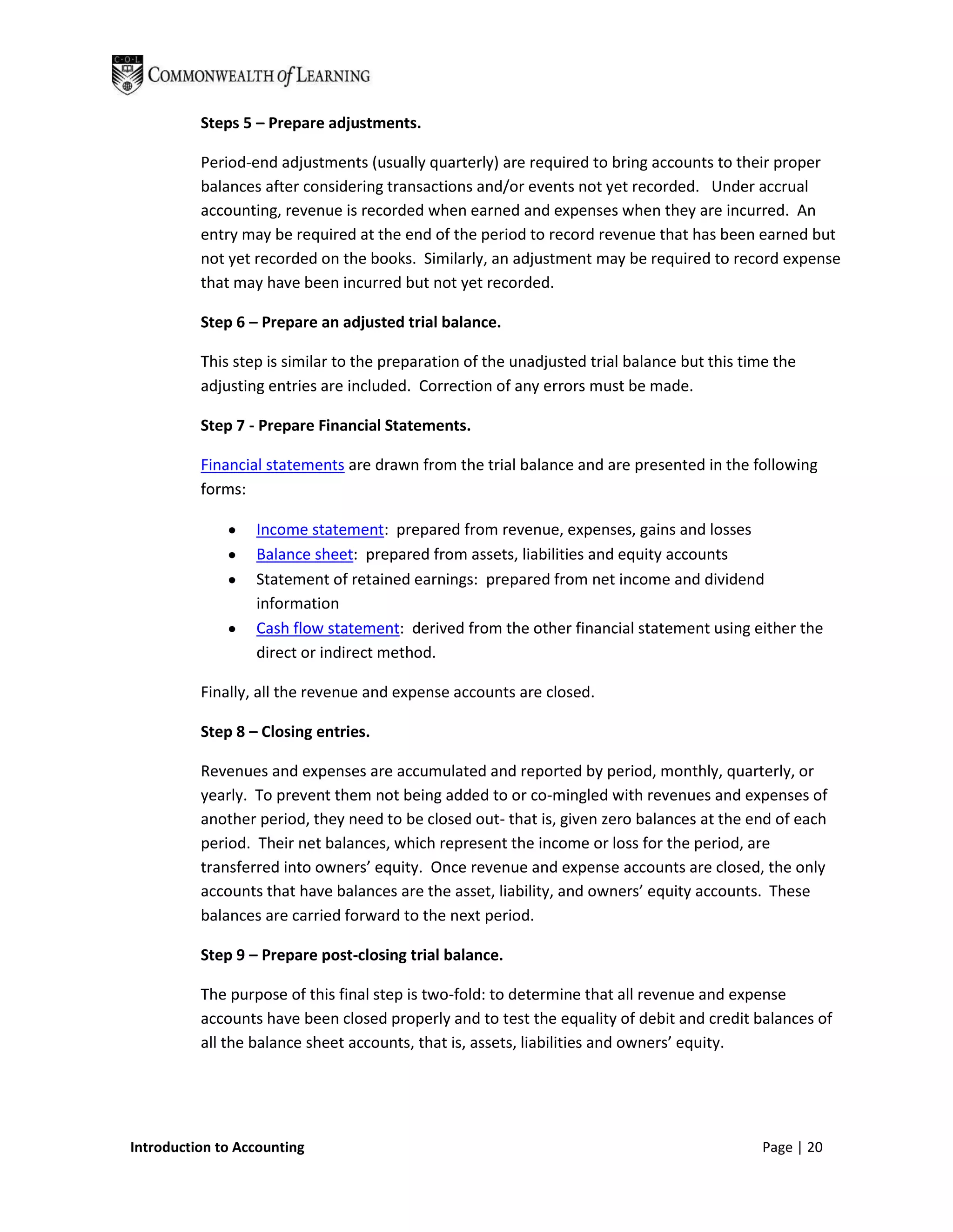 Steps 5 – Prepare adjustments.

          Period-end adjustments (usually quarterly) are required to bring accounts to their proper
          balances after considering transactions and/or events not yet recorded. Under accrual
          accounting, revenue is recorded when earned and expenses when they are incurred. An
          entry may be required at the end of the period to record revenue that has been earned but
          not yet recorded on the books. Similarly, an adjustment may be required to record expense
          that may have been incurred but not yet recorded.

          Step 6 – Prepare an adjusted trial balance.

          This step is similar to the preparation of the unadjusted trial balance but this time the
          adjusting entries are included. Correction of any errors must be made.

          Step 7 - Prepare Financial Statements.

          Financial statements are drawn from the trial balance and are presented in the following
          forms:

                  Income statement: prepared from revenue, expenses, gains and losses
                  Balance sheet: prepared from assets, liabilities and equity accounts
                  Statement of retained earnings: prepared from net income and dividend
                  information
                  Cash flow statement: derived from the other financial statement using either the
                  direct or indirect method.

          Finally, all the revenue and expense accounts are closed.

          Step 8 – Closing entries.

          Revenues and expenses are accumulated and reported by period, monthly, quarterly, or
          yearly. To prevent them not being added to or co-mingled with revenues and expenses of
          another period, they need to be closed out- that is, given zero balances at the end of each
          period. Their net balances, which represent the income or loss for the period, are
          transferred into owners’ equity. Once revenue and expense accounts are closed, the only
          accounts that have balances are the asset, liability, and owners’ equity accounts. These
          balances are carried forward to the next period.

          Step 9 – Prepare post-closing trial balance.

          The purpose of this final step is two-fold: to determine that all revenue and expense
          accounts have been closed properly and to test the equality of debit and credit balances of
          all the balance sheet accounts, that is, assets, liabilities and owners’ equity.




Introduction to Accounting                                                                   Page | 20
 