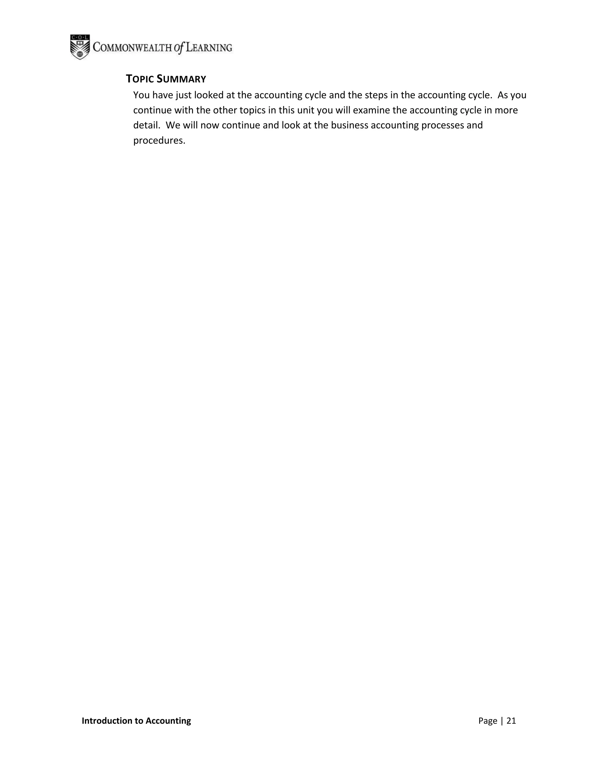 TOPIC SUMMARY
            You have just looked at the accounting cycle and the steps in the accounting cycle. As you
            continue with the other topics in this unit you will examine the accounting cycle in more
            detail. We will now continue and look at the business accounting processes and
            procedures.




Introduction to Accounting                                                                Page | 21
 