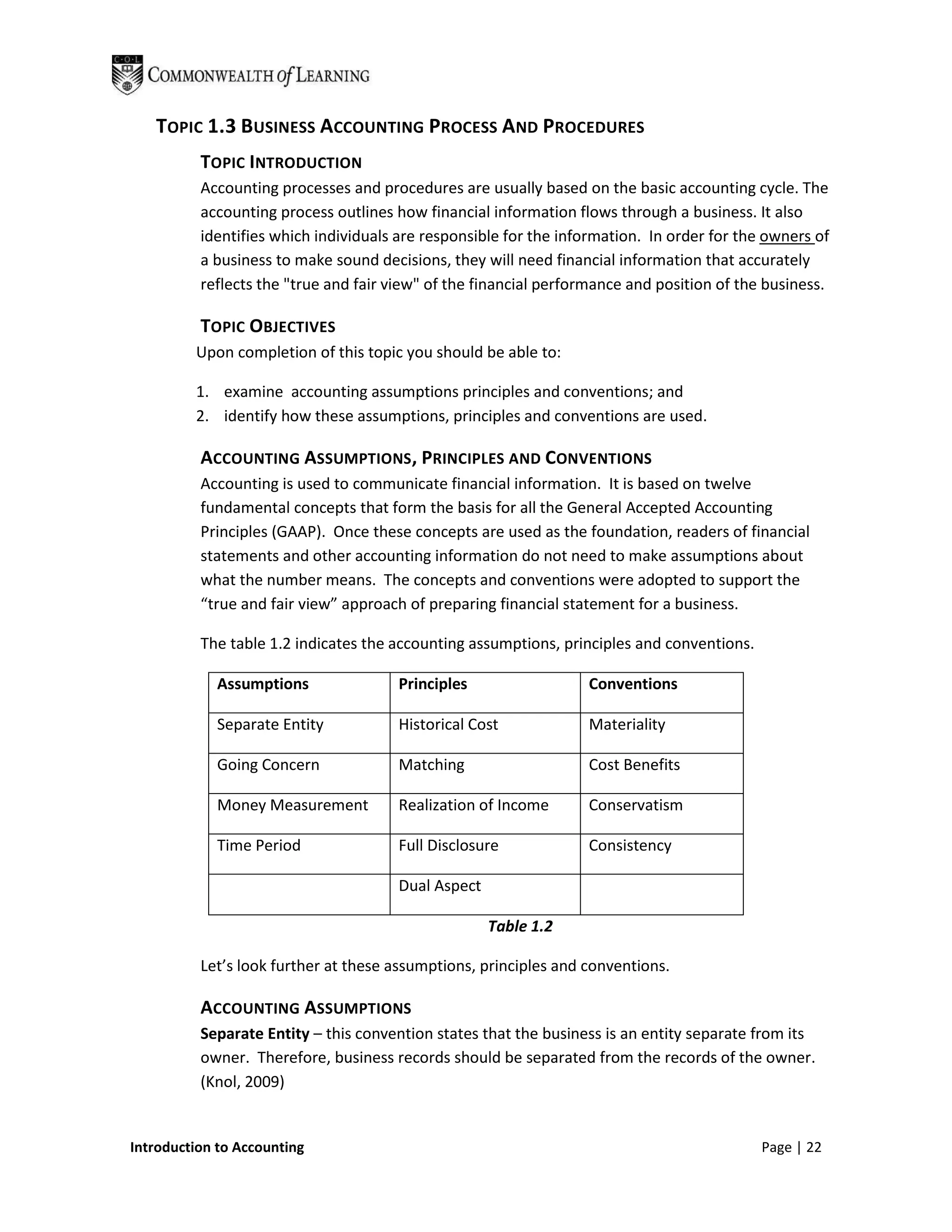 TOPIC 1.3 BUSINESS ACCOUNTING PROCESS AND PROCEDURES
          TOPIC INTRODUCTION
          Accounting processes and procedures are usually based on the basic accounting cycle. The
          accounting process outlines how financial information flows through a business. It also
          identifies which individuals are responsible for the information. In order for the owners of
          a business to make sound decisions, they will need financial information that accurately
          reflects the "true and fair view" of the financial performance and position of the business.

          TOPIC OBJECTIVES
         Upon completion of this topic you should be able to:

         1. examine accounting assumptions principles and conventions; and
         2. identify how these assumptions, principles and conventions are used.

          ACCOUNTING ASSUMPTIONS, PRINCIPLES AND CONVENTIONS
          Accounting is used to communicate financial information. It is based on twelve
          fundamental concepts that form the basis for all the General Accepted Accounting
          Principles (GAAP). Once these concepts are used as the foundation, readers of financial
          statements and other accounting information do not need to make assumptions about
          what the number means. The concepts and conventions were adopted to support the
          “true and fair view” approach of preparing financial statement for a business.

          The table 1.2 indicates the accounting assumptions, principles and conventions.

            Assumptions               Principles                  Conventions

            Separate Entity           Historical Cost             Materiality

            Going Concern             Matching                    Cost Benefits

            Money Measurement         Realization of Income       Conservatism

            Time Period               Full Disclosure             Consistency

                                      Dual Aspect

                                                    Table 1.2

          Let’s look further at these assumptions, principles and conventions.

          ACCOUNTING ASSUMPTIONS
          Separate Entity – this convention states that the business is an entity separate from its
          owner. Therefore, business records should be separated from the records of the owner.
          (Knol, 2009)


Introduction to Accounting                                                                  Page | 22
 