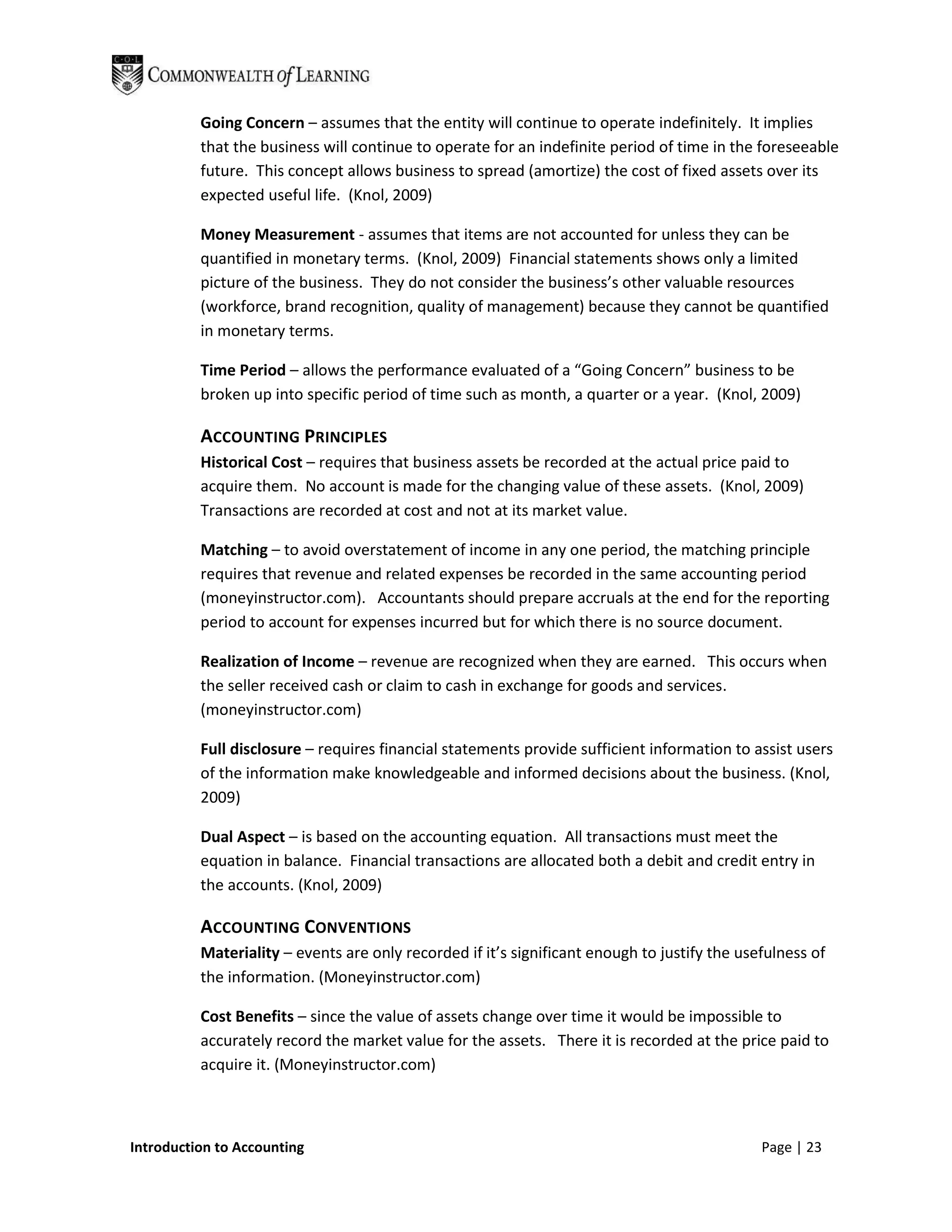 Going Concern – assumes that the entity will continue to operate indefinitely. It implies
          that the business will continue to operate for an indefinite period of time in the foreseeable
          future. This concept allows business to spread (amortize) the cost of fixed assets over its
          expected useful life. (Knol, 2009)

          Money Measurement - assumes that items are not accounted for unless they can be
          quantified in monetary terms. (Knol, 2009) Financial statements shows only a limited
          picture of the business. They do not consider the business’s other valuable resources
          (workforce, brand recognition, quality of management) because they cannot be quantified
          in monetary terms.

          Time Period – allows the performance evaluated of a “Going Concern” business to be
          broken up into specific period of time such as month, a quarter or a year. (Knol, 2009)

          ACCOUNTING PRINCIPLES
          Historical Cost – requires that business assets be recorded at the actual price paid to
          acquire them. No account is made for the changing value of these assets. (Knol, 2009)
          Transactions are recorded at cost and not at its market value.

          Matching – to avoid overstatement of income in any one period, the matching principle
          requires that revenue and related expenses be recorded in the same accounting period
          (moneyinstructor.com). Accountants should prepare accruals at the end for the reporting
          period to account for expenses incurred but for which there is no source document.

          Realization of Income – revenue are recognized when they are earned. This occurs when
          the seller received cash or claim to cash in exchange for goods and services.
          (moneyinstructor.com)

          Full disclosure – requires financial statements provide sufficient information to assist users
          of the information make knowledgeable and informed decisions about the business. (Knol,
          2009)

          Dual Aspect – is based on the accounting equation. All transactions must meet the
          equation in balance. Financial transactions are allocated both a debit and credit entry in
          the accounts. (Knol, 2009)

          ACCOUNTING CONVENTIONS
          Materiality – events are only recorded if it’s significant enough to justify the usefulness of
          the information. (Moneyinstructor.com)

          Cost Benefits – since the value of assets change over time it would be impossible to
          accurately record the market value for the assets. There it is recorded at the price paid to
          acquire it. (Moneyinstructor.com)



Introduction to Accounting                                                                    Page | 23
 