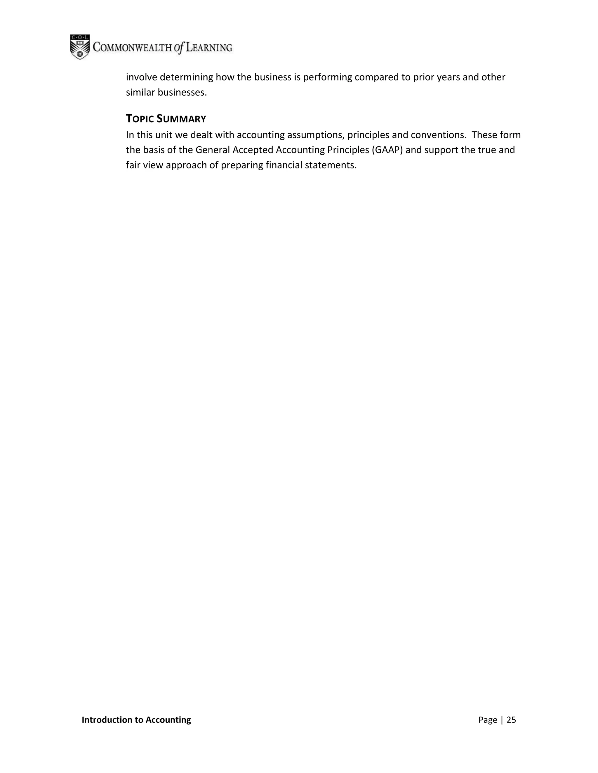 involve determining how the business is performing compared to prior years and other
          similar businesses.

          TOPIC SUMMARY
          In this unit we dealt with accounting assumptions, principles and conventions. These form
          the basis of the General Accepted Accounting Principles (GAAP) and support the true and
          fair view approach of preparing financial statements.




Introduction to Accounting                                                               Page | 25
 