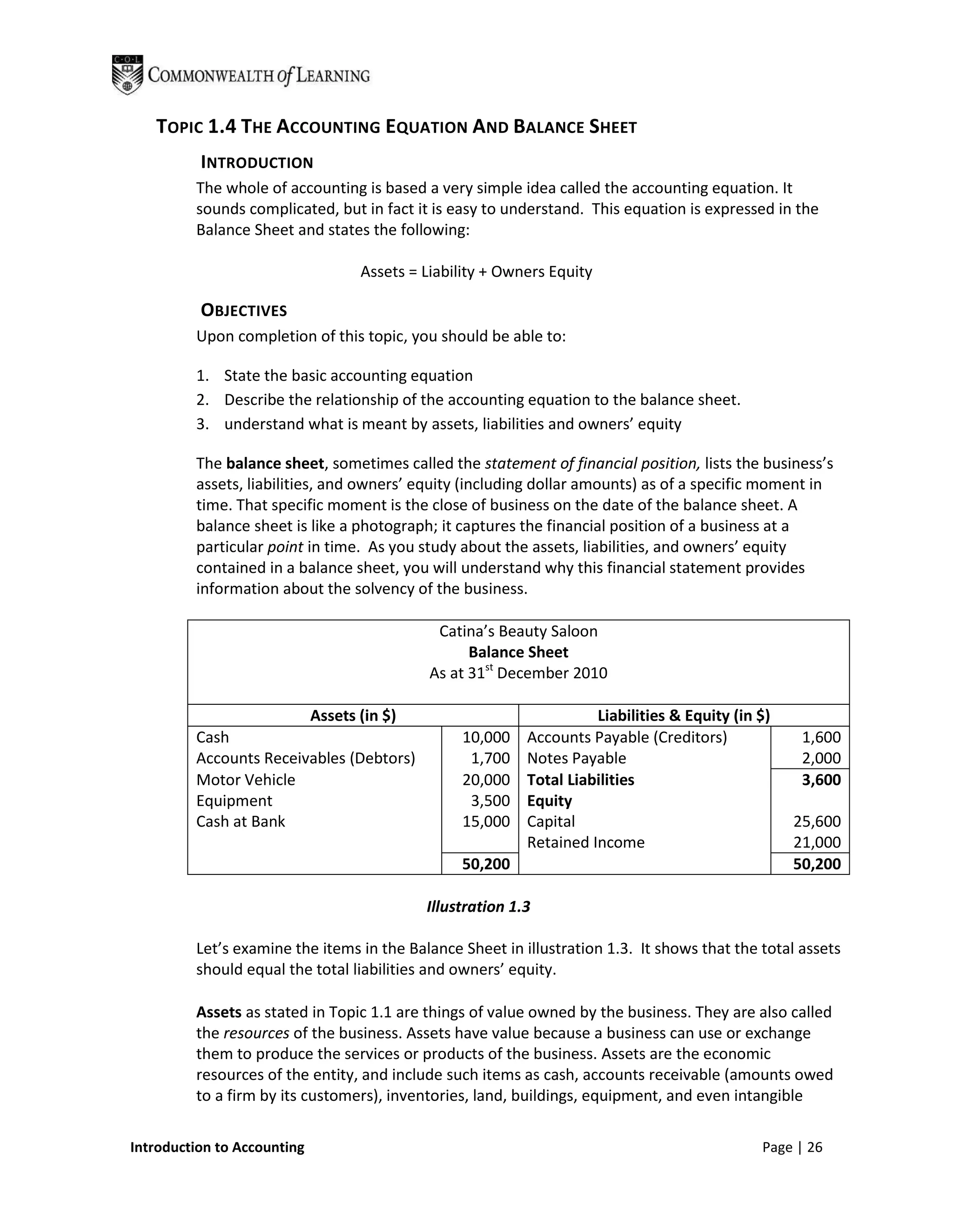 TOPIC 1.4 THE ACCOUNTING EQUATION AND BALANCE SHEET
          INTRODUCTION
         The whole of accounting is based a very simple idea called the accounting equation. It
         sounds complicated, but in fact it is easy to understand. This equation is expressed in the
         Balance Sheet and states the following:

                                    Assets = Liability + Owners Equity

          OBJECTIVES
         Upon completion of this topic, you should be able to:

         1. State the basic accounting equation
         2. Describe the relationship of the accounting equation to the balance sheet.
         3. understand what is meant by assets, liabilities and owners’ equity

         The balance sheet, sometimes called the statement of financial position, lists the business’s
         assets, liabilities, and owners’ equity (including dollar amounts) as of a specific moment in
         time. That specific moment is the close of business on the date of the balance sheet. A
         balance sheet is like a photograph; it captures the financial position of a business at a
         particular point in time. As you study about the assets, liabilities, and owners’ equity
         contained in a balance sheet, you will understand why this financial statement provides
         information about the solvency of the business.

                                               Catina’s Beauty Saloon
                                                    Balance Sheet
                                              As at 31st December 2010

                             Assets (in $)                            Liabilities & Equity (in $)
         Cash                                     10,000    Accounts Payable (Creditors)             1,600
         Accounts Receivables (Debtors)            1,700    Notes Payable                            2,000
         Motor Vehicle                            20,000    Total Liabilities                        3,600
         Equipment                                 3,500    Equity
         Cash at Bank                             15,000    Capital                                 25,600
                                                            Retained Income                         21,000
                                                  50,200                                            50,200

                                             Illustration 1.3

         Let’s examine the items in the Balance Sheet in illustration 1.3. It shows that the total assets
         should equal the total liabilities and owners’ equity.

         Assets as stated in Topic 1.1 are things of value owned by the business. They are also called
         the resources of the business. Assets have value because a business can use or exchange
         them to produce the services or products of the business. Assets are the economic
         resources of the entity, and include such items as cash, accounts receivable (amounts owed
         to a firm by its customers), inventories, land, buildings, equipment, and even intangible

Introduction to Accounting                                                                     Page | 26
 